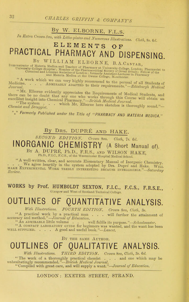 By W. ELBORNE, F.L.S. In Extra Crown Svo, with Litho-plates and Numerous Illustrations. Cloth, S, ftt ELEMENTS OF PRACTICAL PHARMACY AND DISPENSING. By WILLIAM ELBORNE, B.A.Cant.b °m«/cot^ Pharmacist t. M^e7^k7^^^?J^r2?B?and t0 the P*™* of all Students of Jbwno;. admirably adapted to their requirements.-Edinburgh Medical t^bf^ Student, and OJfc-JiySS^ • • WhlCh Elb°rne here Sketchea is thoroughly sound. »- V Formerly Published under the Title of PHARMACY AND MATERIA MEDICA. By Drs. DUPRE and HAKE. SECOND EDITION. Crown Svo. Cloth, 7s. 6d INORGANIC CHEMISTRY (A Short Manual of) By A DUPRE, Ph.D., E.R.S., and WILSON HAKE, Ph.D., F.I.C., F.C.S., of the Westminster Hospital Medical School. A well-written, clear, and accurate Elementary Manual of Inorganic Chemistry VwS^J^ ^°Pted ^ ^ DuPre' «>d Hake, wZ -c ° ~  ^ «,uupi,cu uy L»ra. i/upre ana nake. Will make Experimental Work trebly interesting because intelligible.—Saturday WORKS by Prof. HUMBOLDT SEXTON, F.I.C., F.C.S., F.R.S.E., Glasgow and West of Scotland Technical College. OUTLINES OF QUANTITATIVE ANALYSIS. With Illustrations. FOURTH EDITION. Crown Svo, Cloth, 3s. A practical work by a practical man . . . will further the attainment of accuracy and method.—Journal of Education.  An admirable little volume . . . well fulfils its purpose. —Schoolmaster. A compact laboratory guide for beginners was wanted, and the want has been well supplied. . . . A good and useful book. —Lancet. By the same Author. OUTLINES OF QUALITATIVE ANALYSIS. With Illustrations. THIRD EDITION. Crown Svo, Cloth, 3s. 6d.  The work of a thoroughly practical chemist . . . and one which may be unhesitatingly recommended. —British Medical Journal.  Compiled with great care, and will supply a want.—Journal of Education.