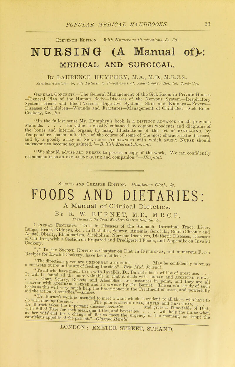 Eleventh Edition. With Numerous Illustrations, 3s. 6d. NURSING (A Manual of>: MEDICAL AND SURGICAL, By LAURENCE HUMPHRY, M.A., M.D., M.R.C.S., Assistant-Physician to, late Lecturer to Probationers at, Addenbrooke's Hospital, Cambridge. General Contents.—The General Management of the Sick Room in Private Houses —General Plau of the Human Body—Diseases of the Nervous System—Respiratory System—Heart and Blood-Vessels—Digestive System — Skin aud Kidneys — Fevers— Diseases of Children—Wounds and Fractures—Management of Child-Bed—Sick-Room Cookery, &c, &c. In the fullest sense Mr. Humphry's book is a distinct advance on all previous Manuals. ... Its value is greatly enhanced by copious woodcuts and diagrams of the bones and internal organs, by many Illustrations of the art of bandaging, by Temperature charts indicative of the course of some of the most characteristic diseases, and by a goodly array of Sick-room Appliances with which every Nurse should endeavour to become acquainted.—British Medical Journal.  We should advise all nurses to possess a copy of the work. We can confidently recommend it as an excellent guide and companion.—Hospital. Second and Cheaper Edition. Handsome Cloth, 4s. FOODS AND DIETARIES: A Manual of Clinical Dietetics. By R W. BURNET, M.D., M.RC.P., Physician to the Great Northern Central Hospital, die. General Contents.—Diet in Diseases of the Stomach, Intestinal Tract, Liver. 7f; Kea.rt Kidneys, &c.; in Diabetes, Scurvy, Anaemia, Scrofula, Gout (Chronic and * nu- 'i°beslty> Rheumatism, Alcoholism, Nervous Disorders, Diathetic Diseases, Diseases Cookery11' a Sectl0n 0n PrePared aud Predigested Foods, and Appendix on Invalid T?PPin£ f«r Tth° ?fn^ Edi*ion a, Chapter on Diet in Influenza, and numerous Fresh Recipes for Invalid Cookery, have been added. -  The directions given are uniformly judicious. . . . Mav be confidentfv tnl-pv, « a reliable guide in the art of feeding the siek.»-ij4 Med. JoxwS. C°^Utly taken as It wiU befo™?!^!6^™11 t0 d0,wi& Invar;d8> Dr- Burnet's book will be of great use. . . it will be found all the more valuable in that it deals with broad and accepted vifws T^AT^^fi' ^CUrVy' Rlckets- and Alcoholism are instances in point, and thev are all b ok™ th£ STrt^ W? a.,d ™DG™ ^ Dr. Burnet. The careful study of sue a?d the At^iJ?' Practitioner in the Treatment of cases, and powerfuU? do with nuwltek ^ intendedntVl° mft a want which is evident *> »11 those who have to Dr. Burnet; tafes t£ f' *' i-lhe plan -ls MHomcAx, simple, and practical. . . t £ I important diseases seriatim . . . and gives a Time-taM* nf TW S^£^tete^S^T^^«dV,W■ • • -ilf help tl nurse 2$ c^pfaapg^^^j^ff^^ <* the moment^c^lre