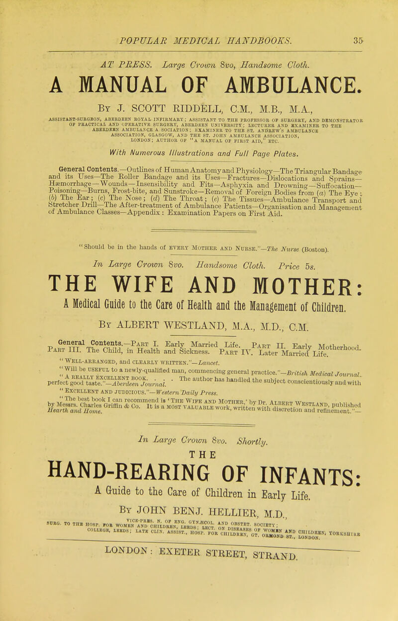 AT PRESS. Large Crown 8vo, Handsome Cloth. A MANUAL OF AMBULANCE. By J. SCOTT RIDDELL, CM, M.B., M.A, ASSISTANT-SURGEON, ABERDEEN ROYAL INFIRMARY ; ASSISTANT TO THE PROFESSOR OP SURGERY, AND DEMONSTRATOR OF PRACTICAL AND OPERATIVE SURGERY, ABERDEEN UNIVERSITY ; LECTURER AND EXAMINER TO THE ABERDEEN AMBULANCE A SOCIATION; EXAMINER TO THE ST. ANDREW'S AMBULANCE ASSOCIATION, GLASGOW, AND THE ST. JOHN AMBULANCE ASSOCIATION, LONDON; AUTHOR OF A MANUAL OF FIRiT AID, ETC. With Numerous Illustrations and Full Page Plates. General Contents.—Outlines of Human Anatomy and Physiology—The Triangular Bandage and its Uses—The Roller Bandage and its Uses—Fractures—Dislocations and Sprains- Haemorrhage—Wounds—Insensibility and Fits—Asphyxia and Drowning—Suffocation- Poisoning—Burns, Frost-bite, and Sunstroke—Removal of Foreign Bodies from (a) The Eve : (6) The Ear; (c) The Nose; (d) The Throat; (e) The Tissues-Ambulance Transport and Stretcher Drill—The After-treatment of Ambulance Patients—Organisation and Management of Ambulance Glasses—Appendix : Examination Papers on First Aid.  Should be in the hands of every Mother and Nurse.—The Nurse (Boston). In Large Crown 8vo. Handsome Cloth. Price 5s THE WIFE AND MOTHER: A Medical Guide to the Care of Health and the Management of Children. By ALBERT WESTLAND, M.A, M.D., CM. General Contents.—Part I. Early Married Life Part TT v0^„ a/t m u j Part III. The Child, in Health and Sickness! Part ' iv5 Later Marri^Life? °°  Well-arranged, and clearly written.—Lancet. 'J Will be useful to a newly-qualified man, commencing general practice.-British Medical Journal V^S^SS^S^M. ■ aUth°r ^ haUdl6d ^ ie„tiouSly and with  Excellent and judicious.—Western Daily Press. In Large Crown Svo. Shortly. THE HAND-REARING OF INFANTS: A Guide to the Care of Children in Early Life. By JOHN BEN J. HELLIER, M.D., SORO. TO THB HOSP. ,0R TOMM^i'^ AND OBSTET. SOCIETY ; COLLEGE, LEEDS ; L.TK & ^SM^S^ff^^ -ggMI VORKSHIKE