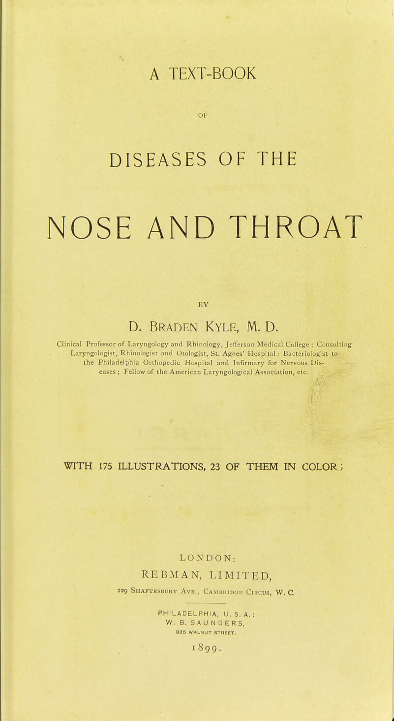 A TEXT-BOOK ov DISEASES OF THE NOSE AND THROAT BY D. Braden Kyle, M. D. Clinical Professor of Laryngology and Rhinology, JeflTerson Medical College ; Consulting Laryngologist, Rhinologist and Otologist, St. Agnes' Hospital; Bacteriologist to the Philadelphia Orthopedic Hospital and Infirmary for Nervous Dis- eases ; Fellow of the American Laryngological Association, etc. WITH 175 ILLUSTRATIONS, 23 OF THEM IN COLORS LONDON: REBMAN, LIMITED, 129 Shaftesbury Ave., CAMniuDGR Circus, W. C PHILADELPHIA, U. S. A. : W. B. SAUNDERS, 925 WALNUT STREET. 1899.