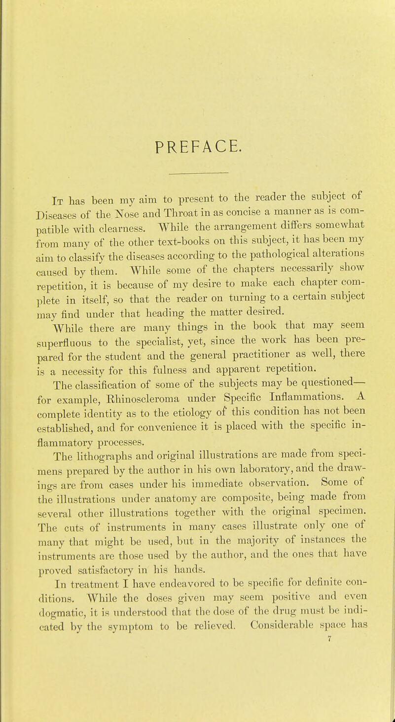 PREFACE. It has been my aim to present to the reader the subject of Diseases of the Nose and Throat in as concise a manner as is com- patible with clearness. While the arrangement differs somewhat from many of the other text-books on this subject, it has been my aim to classify the diseases according to the pathological alterations caused by them. While some of the chapters necessarily show repetition, it is because of my desire to make each chapter com- plete in itself, so that the reader on turning to a certain subject may find under that heading the matter desired. While there are many things in the book that may seem superfluous to the specialist, yet, since the work has been pre- pared for the student and the general practitioner as well, there is a necessity for this fulness and apparent repetition. The classification of some of the subjects may be questioned— for example, Rhinoscleroma under Specific Inflammations. A complete identity as to the etiology of this condition has not been established, and for convenience it is placed with the specific in- flammatory processes. The lithographs and original illustrations are made from speci- mens prepared by the author in his own laboratory, and the draw- ings are from cases under his immediate observation. Some of the illustrations under anatomy are composite, being made from several other illustrations together with the original specimen. The cuts of instrintients in many cases illustrate only one of many that might be used, but in the majority of instances the instruments are those used by the author, and the ones that have proved satisfactory in his hands. In treatment I have endeavored to be specific for definite con- ditions. While the doses given may seem positive and even dogmatic, it is understood that the dose of the drug must be indi- cated by the symptom to be relieved. Considerable space has