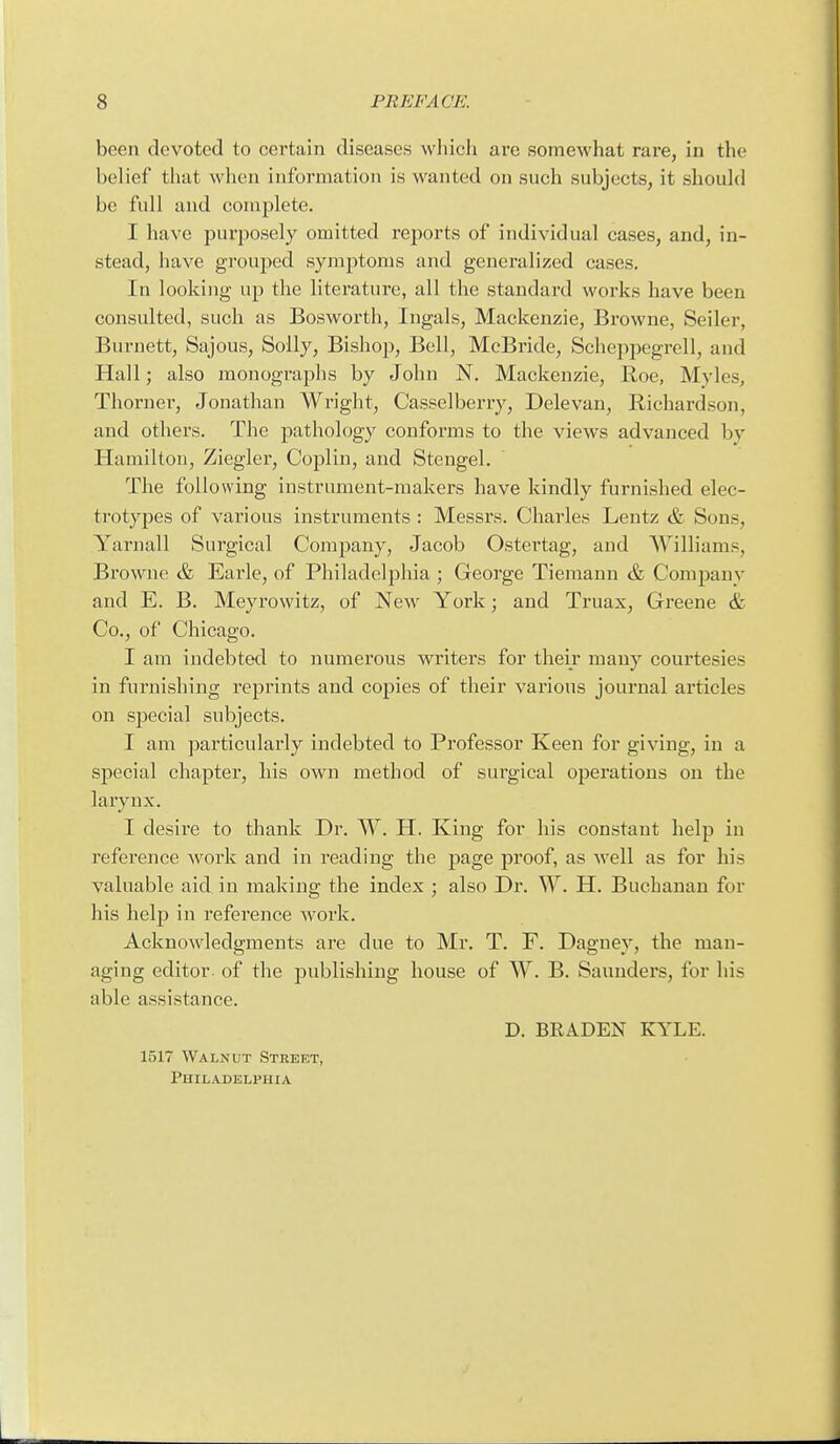 been devoted to certain diseases which are somewhat rare, in the belief that when information is wanted on such subjects, it shouhl be full and complete. I have purposely omitted reports of individual cases, and, in- stead, have grouped symptoms and generalized cases. In looking up the literature, all the standard works have been consulted, such as Bosworth, Ingals, Mackenzie, Browne, Seiler, Burnett, Sajous, Solly, Bishop, Bell, McBride, Scheppegrell, and Hall; also monographs by John N. Mackenzie, Roe, Myles, Thorner, Jonathan Wright, Casselberry, Delevan, Richardson, and others. The pathology conforms to the views advanced by Hamilton, Ziegler, Coplin, and Stengel. The following instrument-makers have kindly furnished elec- trotypes of various instruments : Messrs. Charles Lentz & Sons, Yarnall Surgical Company, Jacob Ostertag, and Williams, Browne & Earle, of Philadelphia ; George Tiemanu & Company and E. B. Meyrowitz, of New York; and Truax, Greene & Co., of Chicago. I am indebted to numerous writers for their many courtesies in furnishing reprints and copies of their various journal articles on special subjects. I am particularly indebted to Professor Keen for giving, in a special chapter, his own method of surgical operations on the larynx. I desire to thank Dr. W. H. King for his constant help in reference woi'k and in reading the page proof, as well as for his valuable aid in making the index ; also Dr. W. H. Buchanan for his help in reference work. Acknowledgments are due to Mr. T. F. Dagney, the man- aging editor, of the publishing house of W. B. Saundei's, for his able assistance. D. BRADEN KYLE. 1517 Walnut Street, Philadelphia