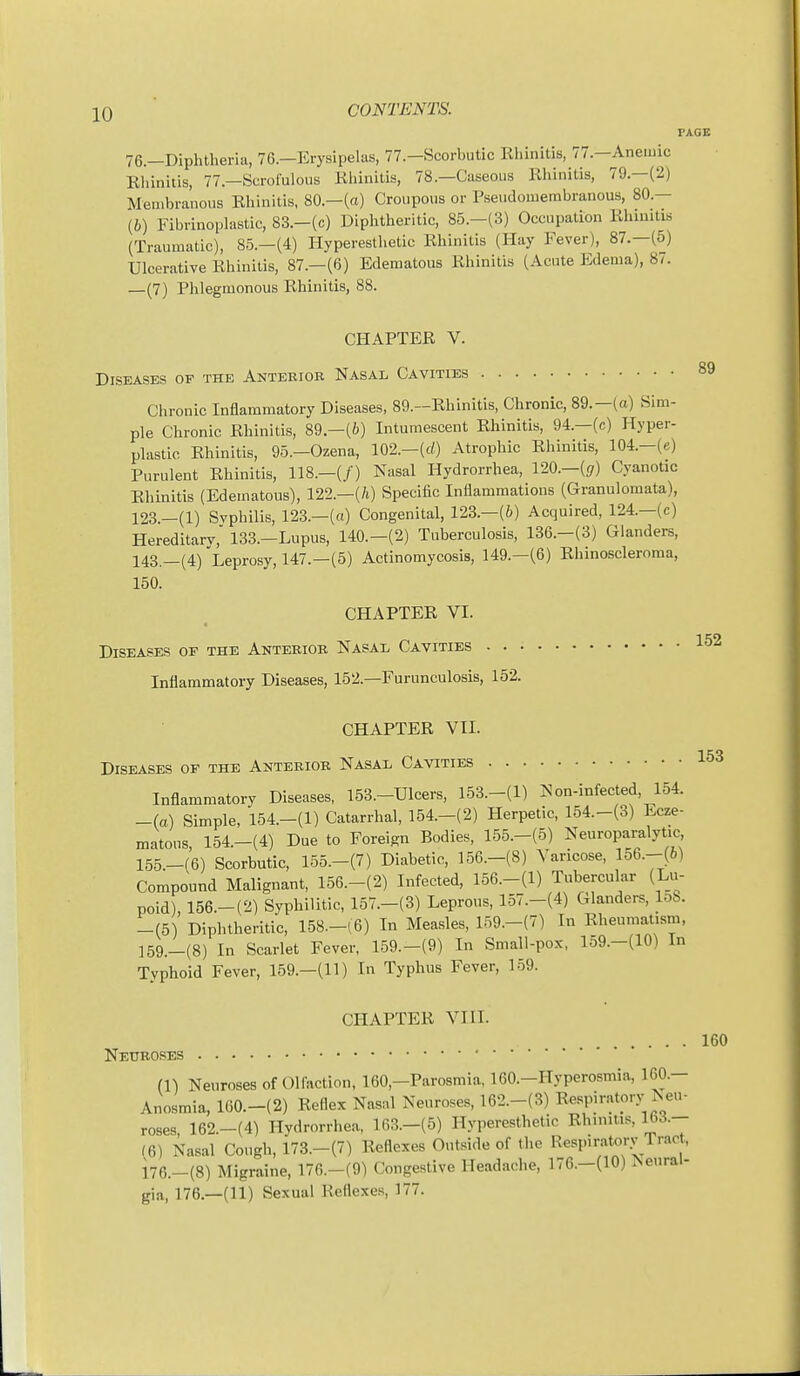 76.-Diphtheria, 76.-Erysipelas, 77.-Scorbutic Khinitis, 77.-Anemic Eliinitis, 77—Scrofulous Rhinitis, 78.—Caseous Rhinitis, 79.—(2) Membranous Rhinitis, 80.—(a) Croupous or P-seudomembranous, 80.— (6) Fibrinoplastic, 83.-(c) Diphtheritic, 85.-(3) Occupation Rhinitis (Traumatic), 85.—(4) Hyperesthetic Rhinitis (Hay Fever), 87.—(5) Ulcerative Rhinitis, 87.—(6) Edematous Rhinitis (Acute Edema), 87. —(7) Phlegmonous Rhinitis, 88. CHAPTER V. Diseases of the Anterior Nasal Cavities Chronic Inflammatory Diseases, 89.—Rhinitis, Chronic, 89.—(a) Sim- ple Chronic Rhinitis, 89.-(6) Inturaescent Rhinitis, 94.—(c) Hyper- plastic Rhinitis, 95.-Ozena, 102.-(d) Atrophic Rhinitis, 104.-(e) Purulent Rhinitis, 118.-(/) Nasal Hydrorrhea, l20.-(g) Cyanotic Rhinitis (Edematous), 122.—(70 Specific Inflammations (Granulomata), 123.-(1) Svphilis, 123.—(a) Congenital, 123.—(6) Acquired, 124.—(c) Hereditary, 133.-Lupus, 140.-(2) Tuberculosis, 136.-(3) Glanders, 143._(4)'Leprosy, 147.-(5) Actinomycosis, 149.-(6) Rhinoscleroma, 150. CHAPTER VI. Diseases of the Anterior Nasal Cavities Inflammatory Diseases, 152.—Furunculosis, 152. PAGE 89 152 CHAPTER VII. -I CO Diseases of the Anterior Nasal Cavities Inflammatory Diseases, 153.-Ulcers, 153.-(1) N on-infected, 154. -(a) Simple, 154.-(1) Catarrhal, 154.-(2) Herpetic, 154.-(3) Ecze- matous, 154.-(4) Due to Foreign Bodies, 155.-(5) Neuroparalytic 155.-(6) Scorbutic, 155.-(7) Diabetic, 156.-(8) Varicose, 156.--(6) Compound Malignant, 156.-(2) Infected, 156.-(1) Tubercular (Lu- poid), 156.-(2) Syphilitic, 157.-(3) Leprous, 157.-(4) Glanders, loS. -(5) Diphtheritic, 158.-(6) In Measles, 159.-(7) In Rheumatism, ]59._(8) In Scarlet Fever, 159.-(9) In Small-pox, lo9.-(10) in Tvphoid Fever, 159.—(11) In Typhus Fever, 159. CHAPTER VIII. Neuroses m Neuroses of Olfaction, 160,-Parosmia, I60.-Hyperosmia, 160.- Anosmia, lG0.-(2) Reflex Nas^l Keurose.., 162.-(3) Respiratory Neu- roses, 162.-(4) Hydrorrhea, 163.-(5) Hyperesthetic Rhinitis, 163.- f6) Nasal Cough, 173.-(7) Reflexes Outside of the Respiratory Trac , i76.-(8) Migraine, 176.-(9) Congestive Headaciie, 176.-(10) Aenrai- gia, 176.—(11) Sexual Reflexes, 177. 160