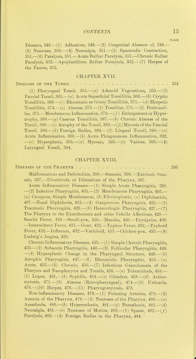 Diseases, 348.—(1) Adhesions, 348.—(2) Congenital Absence of, 349.— (3) Neuroses, 350.—(4) Neuralgia, 351.—(5) Spasmodic Contraction, 351.—(6) Paralysis, 351.—Acute Bulbar Paralysis, 351.—Chronic Bulbar Paralysis, 352.—Apoplectiform Bulbar Paralysis, 352.—(7) Herpes of the Fauces, 352. CHAPTER XVII. DlSE.\SES OF THE ToNSIL 354 (1) Pharyngeal Tonsil, 355.—(a) Adenoid Vegetations, 355.—(2) Faucial Tonsil, 365.—(a) Acute Superficial Tonsillitis, 366.—(6) Cryptic Tonsillitis, 368.—(c) Rheumatic or Gouty Tonsillitis, 371.—(cZ) Herpetic Tonsillitis, 374.—(e) Abscess, 375.—(1) Tonsillar, 375.—(2) Peritonsil- lar, 375.—Membranous Inflammation, 378.—(/) Enlargement or Hyper- trophy, 380.—(g) Caseous Tonsillitis, 387.—(h) Clironic Abscess of the Tonsil, 388.—( jj Atrophy of the Tonsil, 389.—(j))Mycosis of the Faucial Tonsil, 389.—(A) Foreign Bodies, 389.—(3) Lingual Tonsil, 390.—(a) Acute Inflammation, 390.—(6) Acute Phlegmonous Inflammation, 392. —(c) Hyperplasia, 393.—(d) Mycosis, 393.—(e) Varices, 393.—(4) Laryngeal Tonsil, 394. CHAPTER XVIII. Diseases of the Pharynx 395 Malformations and Deformities, 396.—Stenosis, 396.—Extrinsic Sten- osis, 397.—Diverticula or Dilatations of the Pharynx, 397. Acute Inflammatory Diseases.—(1) Simple Acute Pharyngitis, 398. —(2) Infective Pharyngitis, 403.—(3) Membranous Pharyngitis, 405.— (a) Croupous, Simple Membranous, (h) Fibrinoplastic, (c) Diphtheritic, 407.—Nasal Diphtheria, 412.—(4) Gangrenous Pharyngitis, 425.—(5) Traumatic Pharyngitis, 426.—(6) Hemorrhagic Pharyngitis, 427.—(7) The Pharynx in the Exanthemata and otlier Febrile Affections, 428.— Scarlet Fever, 428.—Small-pox, 430.—Measles, 430.—Erysipelas, 430. —Intermittent Fever, 431.—Gout, 432.—Typhus Fever, 432,—Typhoid Fever, 432.—Influenza, 432.—Varioloid, 433.—Chicken-pox, 433.—(8) Ludwig's Angina, 433. Chronic Inflammatory Diseases, 433.—(1) Simple Chronic Pharyngitis, 433.—(2) Subacute Pharyngitis, 440.—(3) Follicular Pharyngitis, 440. —(4) Hyperplastic Change in the Pharyngeal Structure, 446.—(5) Atrophic Pharyngitis, 447.—(6) Rheumatic Pharyngitis, 453.—(o) Acute, 453.—(6) Chronic, 456.—(7) Infections Granulomata of the Pharynx and Nasopharynx and Tonsils, 458.—(a) Tuberculosis, 458.— (1) Lupus, 461.—(6) Syphilis, 464.—(c) Glanders, 468.—(d) Actino- mycosis, 471.-(8) Abscess (Retropharyngeal), 474.—(9) Urticaria, 476.—(10) Herpes, 476.—(11) Pharyngomycosis, 478. Non-inflammatory Diseases, 479.—(1) Pulsating Arteries, 479.—(2) Anemia of the Pharynx, 479.—(3) Neuroses of tlie Pharynx, 480.—(a) Anesthesia, 480.—(6) Hyperesthesia, 481.—(c) Paresthesia, 481.—(rf) Neuralgia, 481.—(e) Neuroses of Motion, 482.—(1) Spasm, 482.—(/) Paralysis, 482.—(4) Foreign Bodies in the Pharynx, 484.