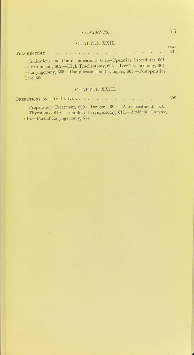CHAPTER XX11. PAGE Tracheotomy Indications and Contra-indications, 601.—Operative Procedures, 601. —Instruments, 602.—High Tracheotomy, 603.—Low Tracheotomy, 604. —Laryngotomy, 605.—Complications and Dangers, 605.—Postoperative Care, 606. CHAPTER XXIII. Operations on the Larynx 609 Preparatory Treatment, 609.—Dangers, 609.—After-treatment, 610. —Thyrotomy, 610.—Complete Laryngectomy, 611.—Artificial Larynx, 614.—Partial Laryngectomy, 614.