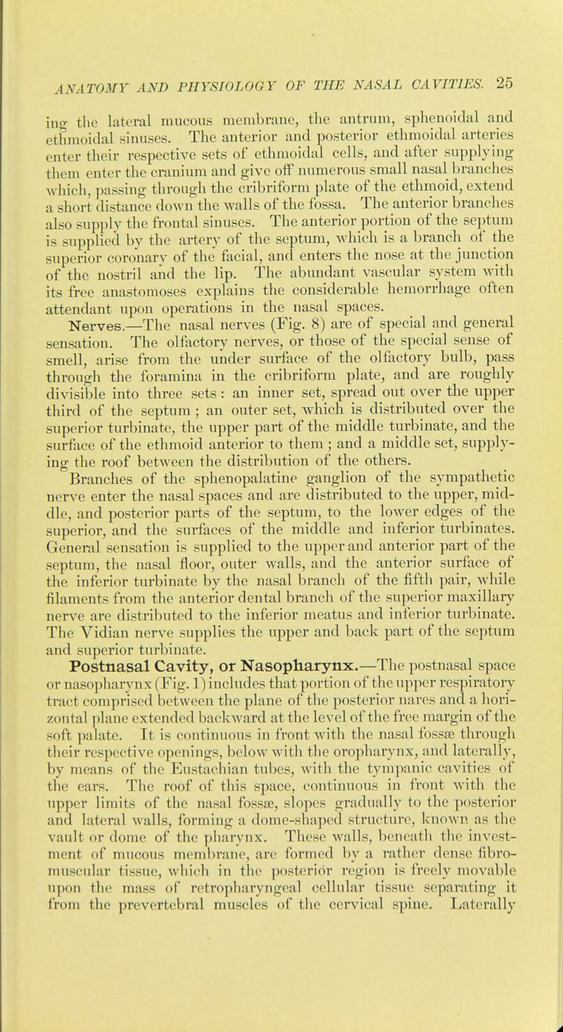 iiig the lateral mucous mcmbrauc, the antrum, sphenoidal and ethmoidal sinuses. The anterior and posterior ethmoidal arteries enter their respective sets of ethmoidal cells, and after supplying them enter the cranium and give off numerous small nasal branches which, passing through the cribriform plate of the ethmoid, extend a short distance down the walls of the fossa. The anterior branches also supply the frontal sinuses. The anterior portion of the septum is supplied by the artery of the septum, which is a branch of the superior coronary of the facial, and enters the nose at the junction of the nostril and the lip. The abundant vascular system with its free anastomoses explains the considerable hemorrhage often attendant upon operations in the nasal spaces. Nerves.—The nasal nerves (Fig. 8) are of special and general sensation. The olfactory nerves, or those of the special sense of smell, arise from the under surface of the olfactory bulb, pass through the foramina in the cribriform plate, and are roughly divisible into three sets: an inner set, spread out over the upper third of the septum ; an outer set, which is distributed over the superior turbinate, the upper part of the middle turbinate, and the surface of the ethmoid anterior to them; and a middle set, supply- ing the roof between the distribution of the others. Branches of the sphenopalatine ganglion of the sympathetic nerve enter the nasal spaces and are distributed to the upper, mid- dle, and posterior parts of the septum, to the lower edges of the superior, and the surfaces of the middle and inferior turbinates. General sensation is supplied to the upper and antei'ior part of the septum, the nasal floor, outer walls, and the anterior surface of the inferior turbinate by the nasal branch of the fifth pair, while filaments from the anterior dental branch of the superior maxillary nerve are distributed to the inferior meatus and inferior turbinate. The Vidian nerve supplies the upper and back part of the septum and superior turbinate. Postnasal Cavity, or Nasopharynx.—The postnasal space or nasopharynx (Fig. 1) includes that portion of the upper respiratory tract comprised between the plane of the posterior nares and a hori- zontal plane extended backward at the level of the free margin of the soft palate. It is continuous in front with the nasal fossse through their respective openings, below with the oropharynx, and laterally, by means of the Eustachian tubes, with the tympanic cavities of the ears. The roof of this space, continuous in front with the upper limits of the nasal fossjE, slopes gradually to the posterior and lateral walls, forming a dome-shaped structure, known as the vault or dome of the pharynx. These walls, beneath the invest- ment of mucous membrane, arc formed by a rather dense fibro- muscular tissue, which in the posterior region is freely movable upon the mass of retropharyngeal cellular tissue separating it from the prevertebral muscles of the cervical spine. Laterally