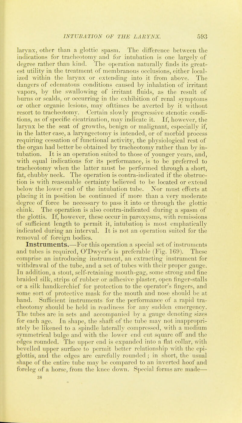 larynx, other than <a glottic spasm. The difPerence between the indications for tracheotomy and for intubation is one largely of degree rather than kind. The operation naturally finds its great- est utility in the treatment of membranous occlusions, either local- ized within the larynx or extending into it from above. The dangers of edematous conditions caused by inhalation of irritant vapors, by the swallowing of irritant fluids, as the result of burns or scalds, or occurring in the exhibition of renal symptoms or other organic lesions, may ofttimes be averted by it without resort to tracheotomy. Certain slowly progressive stenotic condi- tions, as of specific cicatrization, may indicate it. If, however, the larynx be the seat of growths, benign or malignant, especially if, in the latter case, a laryngectomy is intended, or of morbid process requiring cessation of functional activity, the physiological rest of the organ had better be obtained by tracheotomy rather than by in- tubation. It is an operation suited to those of younger years, and, with equal indications for its performance, is to be preferred to tracheotomy when the latter must be performed through a short, fat, chubby neck. The operation is contra-indicated if the obstruc- tion is with reasonable certainty believed to be located or extend below the lower end of the intubation tube. Nor must eiforts at placing it in position be continued if more than a very moderate degree of force be necessary to pass it into or through the glottic chink. The operation is also contra-indicated during a spasm of the glottis. If, however, these occur in paroxysms, with remissions of sufficient length to permit it, intubation is most emphatically indicated during an interval. It is not an operation suited for the removal of foreign bodies. Instniments.—For this operation a special set of instruments and tubes is required, O'Dwyer's is preferable (Fig. 169). These comprise an introducing instrument, an extracting instrument for withdrawal of the tube, and a set of tubes with their proper gauge. In addition, a stout, self-retaining mouth-gag, some strong and fine braided silk, strips of rubber or adhesive plaster, open finger-stalls or a silk handkerchief for protection to the operator's fingers, and some sort of protective mask for the mouth and nose should be at hand. Sufficient instruments for the performance of a rapid tra- cheotomy should be held in readiness for any sudden emergency. The tubes are in sets and accompanied by a gauge denoting sizes for each age. In shape, the shaft of the tube may not inappropri- ately be likened to a spindle latei'ally compressed, with a medium symmetrical bulge and with the lower end cut square off and the edges rounded. The upper end is expanded into a flat collar, with bevelled upper surface to permit better relationshi]) witii the epi- glottis, and the edges are carefully rounded ; in short, the usual shape of the entire tube may be compared to an inverted hoof and foreleg of a horse, from the knee down, S[)ecial forms are made— 38