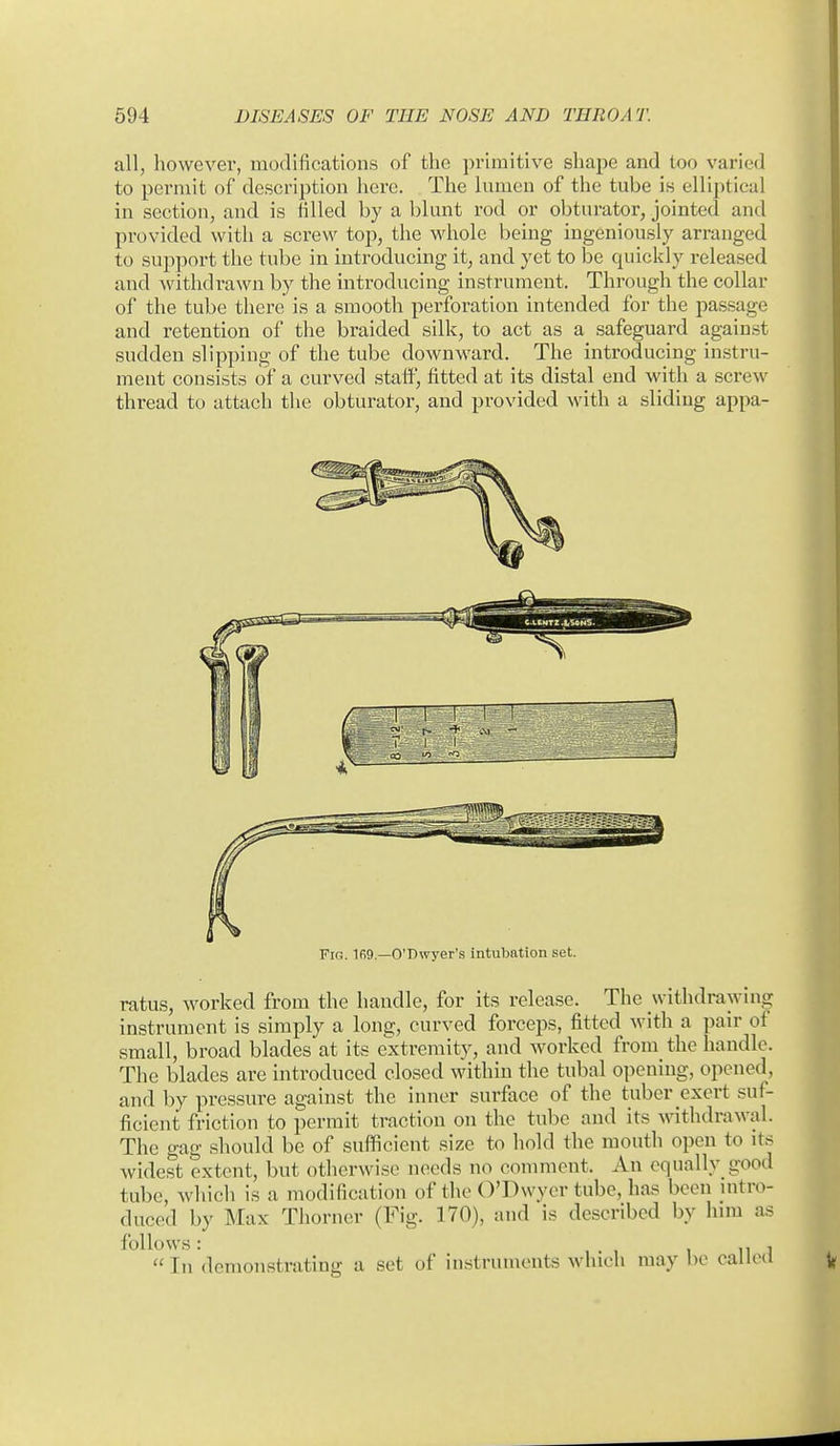 all, however, modifications of the primitive shape and too varied to permit of description here. The lumen of the tube is elliptical in section, and is filled by a blunt rod or obturator, jointed and provided with a screw top, the whole being ingeniously arranged to support the tube in introducing it, and yet to be quickly released and withdrawn by the introducing instrument. Through the collar of the tube there is a smooth perforation intended for the passage and retention of the braided silk, to act as a safeguard against sudden slipping of the tube downward. The introducing instru- ment consists of a curved staff, fitted at its distal end with a screw thread to attach the obturator, and provided with a sliding appa- FiG. 1R9.—O'Dwyer's intubation set. ratus, worked from the handle, for its release. The withdrawing instrument is simply a long, curved forceps, fitted with a pair of small, broad blades at its extremity, and worked from the handle. The blades are introduced closed within the tubal opening, opened, and by pressure against the inner surface of the tuber exert suf- ficient friction to permit traction on the tube and its withdrawal. The gag should be of sufficient size to hold the mouth open to its Avidest extent, but otlierwisc needs no comment. An equally good tube, whicli is a modification of the O'Dwyer tube, has been nitro- duced by Max Thorner (Fig. 170), and is described by him as follows: 1111  In demonstrating a set of instruments whicli may be called