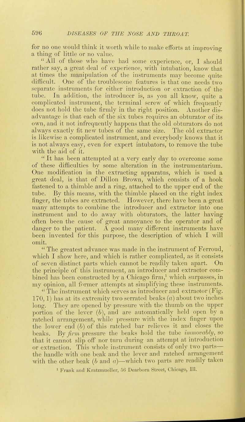 for no one would think it worth while to make efforts at improving a thing of little or no value. All of those who have had some experience, or, I should rather say, a great deal of experience, with intubation, know that at times the manipulation of the instruments may become quite difficult. One of the troublesome features is that one needs two separate instruments for either introduction or extraction of the tube. In addition, the introducer is, as you all know, quite a complicated instrument, the terminal screw of which frequently does not hold the tube firmly in the right position. Another dis- advantage is that each of the six tubes requires an obturator of its own, and it not infrequently happens that the old obturators do not always exactly fit new tubes of the same size. The old extractor is likewise a complicated instrument, and everybody knows that it is not always easy, even for expert intubators, to remove the tube with the aid of it.  It has been attempted at a very early day to overcome some of these difficulties by some alteration in the instrumentarium. One modification in the extracting apparatus, which is used a great deal, is that of Dillon Brown, which consists of a hook fastened to a thimble and a ring, attached to the upper end of the tube. By this means, with the thimble placed on the right index finger, the tubes are extracted. However, there have been a great many attempts to combine the introducer and extractor into one instrument and to do away with obturators, the latter having often been the cause of great annoyance to the operator and of danger to the patient. A good many different instruments have been invented for this purpose, the description of which I will omit.  The greatest advance was made in the instrument of Ferroud, which I show here, and which is rather complicated, as it consists of seven distinct parts which camiot be readily taken apart. On the principle of this instrument, an introducer and extractor com- bined has been constructed by a Chicago firm,' which surpasses, in my opinion, all former attempts at simplifying these instruments.  The instrument which serves as introducer and extractor (Fig. 170,1) has at its extremity two serrated beaks (o) about two inches long. They are opened by pressure with the thumb on the upper portion of the lever (b), and are automatically held open by a ratched arrangement, while pressure with the index finger upon the lower end (6) of this ratched bar relieves it and closes the beaks. By/7;r?>i pressure the beaks hold the tube liiimnvahli/, so that it cannot slip off nor turn during an attempt at introduction or extraction. This whole instrument consists of only two parts— the iiandle with one beak and the lever and ratched arrangement with the other beak (6 and a)—which two parts are readily fciken ' Fi-ank Jind Kratzraueller, .50 Dearborn Street, Chicago, 111.