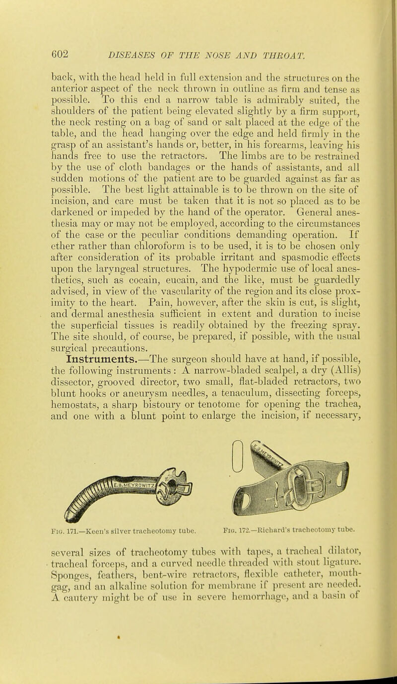 back, with tlie head held in full extension and the structures on the anterior aspect of the neck thrown in outline as firm and tense as possible. To this end a narrow table is admirably suited, the shoulders of the patient being elevated slightly by a firm support, the neck resting on a bag of sand or salt placed at the edge of the table, and the head hanging over the edge and held firmly in the grasp of an assistant's hands or, better, in his forearms, leaving his hands free to use the retractors. The limbs are to be restrained by the use of cloth bandages or the hands of assistants, and all sudden motions of the patient are to be guarded against as far as possible. The best light attainable is to be thrown on the site of incision, and care must be taken that it is not so placed as to be darkened or impeded by the hand of the operator. General anes- thesia may or may not be employed, according to the circumstances of the case or the peculiar conditions demanding operation. If ether rather than chloroform is to be used, it is to be chosen only after consideration of its probable irritant and spasmodic effects upon the laryngeal structures. The hypodermic use of local anes- thetics, such as cocain, eucain, and the like, must be guardedly advised, in view of the vascidarity of the region and its close prox- imity to the heart. Pain, however, after the skin is cut, is slight, and dermal anesthesia sufficient in extent and duration to incise the superficial tissues is readily obtained by the freezing spray. The site should, of course, be prepared, if possible, with the usual surgical precautions. Instruments.—The surgeon should have at hand, if possible, the following instruments : A narrow-bladed scalpel, a dry (Allis) dissector, grooved director, two small, flat-bladed retractoi's, two blunt hooks or aneurysm needles, a tenaculum, dissecting forceps, hemostats, a sharp bistoury or tenotome for opening the trachea, and one with a blunt point to enlarge the incision, if necessary, Fig. 171.—Keeu's silver tracheotomy tube. Fig. 17'.'.—Richard's tracheotomy tube. several sizes of tracheotomy tubes with tapes, a tracheal dilator, tracheal forceps, and a curved needle threaded with stout ligature. Sponges, feathers, bent-wire retractors, flexible catheter, mouth- gag, and an alkaline solution for membrane if present are needed. A cautery might be of u,se in severe hemorrliage, and a basin of