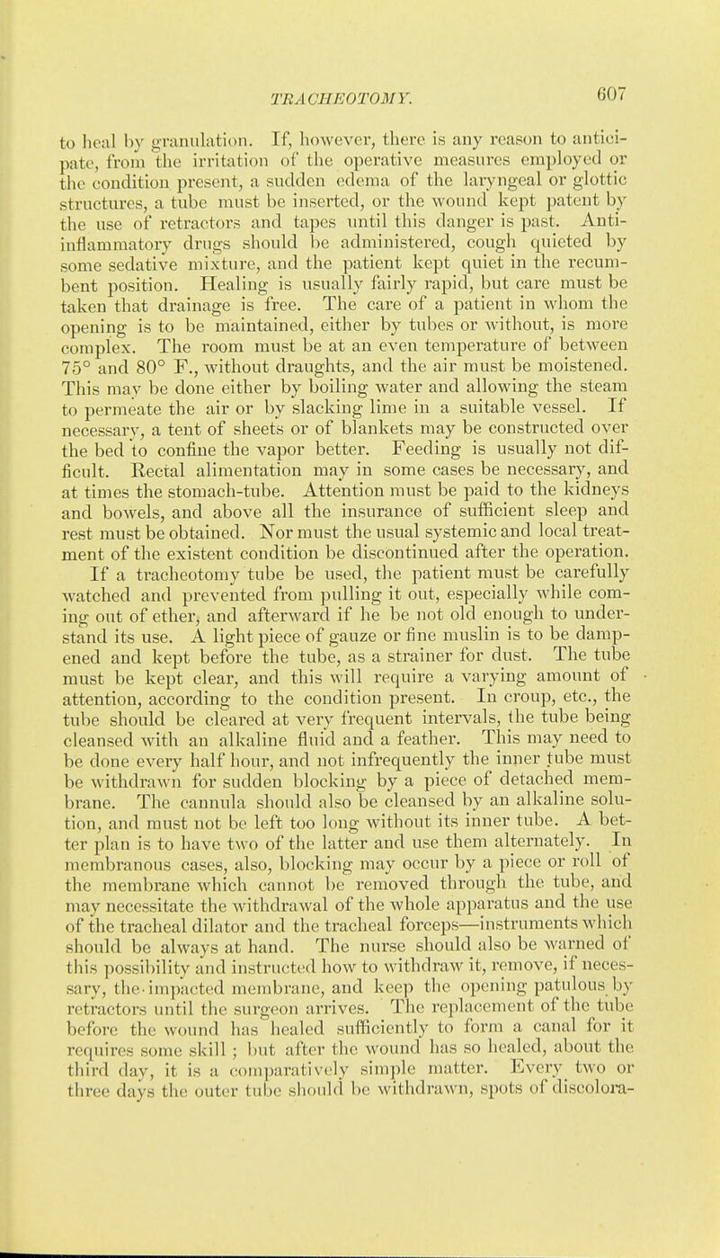 to heal by granulation. If, however, there is any reason to antici- pate, from the irritation of the operative measures employed or the condition present, a sudden edema of the laryngeal or glottic structures, a tube must be inserted, or the wound kept patent by the use of retractors and tapes until this danger is past. Anti- inflammatory drugs should be administered, cough quieted by some sedative mixture, and the patient kept quiet in the recum- bent position. Healing is usually fairly rapid, but care must be taken that drainage is free. The care of a patient in whom the opening is to be maintained, either by tubes or Avithout, is more complex. The room must be at an even temperature of between 75° and 80° F., without draughts, and the air must be moistened. This may be done either by boiling water and allowing the steam to permeate the air or by slacking lime in a suitable vessel. If necessary, a tent of sheets or of blankets may be constructed over the bed to confine the vapor better. Feeding is usually not dif- ficult. Rectal alimentation may in some cases be necessary, and at times the stomach-tube. Attention must be paid to the kidneys and bowels, and above all the insurance of sufficient sleep and rest must be obtained. Nor must the usual systemic and local treat- ment of the existent condition be discontinued after the operation. If a tracheotomy tube be used, the patient must be carefully watched and prevented from pulling it out, especially while com- ing out of ether, and afterward if he be not old enough to under- stand its use. A light piece of gauze or fine muslin is to be damp- ened and kept before the tube, as a strainer for dust. The tube must be kept clear, and this will require a varying amount of attention, according to the condition present. In croup, etc., the tube should be cleared at very frequent intervals, the tube being cleansed with an alkaline fluid and a feather. This may need to be done every half hour, and not infrequently the inner tube must be withdrawn for sudden blocking by a piece of detached mem- brane. The cannula should also be cleansed by an alkaline solu- tion, and must not be left too long without its inner tube. A bet- ter plan is to have two of the latter and use them alternately. In membranous cases, also, blocking may occur by a piece or roll of the membrane which cannot be removed through the tube, and may necessitate the withdrawal of the whole apparatus and the use of the tracheal dilator and the tracheal forceps—instruments which should be always at hand. The nurse should also be warned of this possibility and instructed how to withdraw it, remove, if neces- sary, the-impacted membrane, and keep the opening patulous by retractors until the surgeon arrives. The replacement of the tube before the wound has healed suflSciently to form a canal for it requires some skill ; but after the wound has so healed, about the third day, it is a eom])arativ('ly simple matter. Every_ two or three days the outer tube should be withdrawn, spots of discolora-