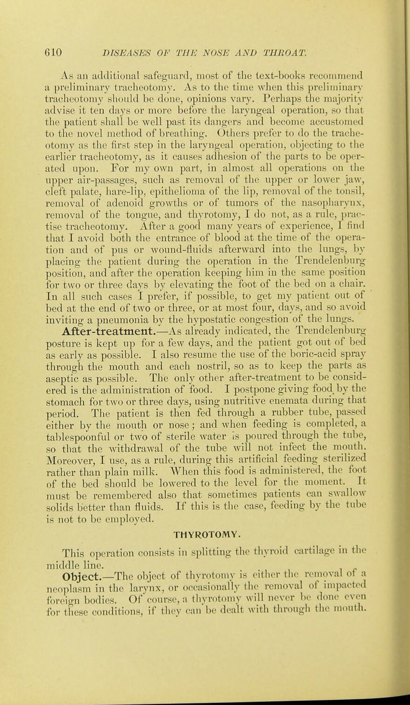 As an additional safeguard, most of the text-books recommend a preliminary traeheotomy. As to the time when this preliminary tracheotomy should be done, opinions vary. Perhaps the majority advise it ten days or more before the laryngeal operation, so that the patient shall be well past its dangers and become accustomed to the novel method of breathing. Others prefer to do the trache- otomy as the first step in the laryngeal operation, objecting to the earlier tracheotomy, as it causes adhesion of the parts to be oper- ated upon. For my own part, in almost all operations on the upper air-passages, such as removal of the upper or lower jaw, cleft palate, hare-lip, epithelioma of the lip, removal of the tonsil, removal of adenoid growths or of tumors of the nasopharynx, removal of the tongue, and thyrotomy, I do not, as a rule, pi-ac- tise tracheotomy. After a good many years of experience, I find that I avoid both the entrance of blood at the time of the opei-a- tion and of pus or wound-fliuds afterward into the lungs, by placing the patient during the operation in the Trendelenburg position, and after the operation keeping him in the same position for two or three days by elevating the foot of the bed on a chair. In all such cases I prefer, if possible, to get my patient out of bed at the end of two or three, or at most four, days, and so avoid inviting a pneumonia by the hypostatic congestion of the lungs. After-treatment.—As already indicated, the Trendelenburg posture is kept up for a few days, and the patient got out of bed as early as possible. I also resume the use of the boric-acid spi-ay through the mouth and each nostril, so as to keep the parts as aseptic as possible. The only other after-treatment to be consid- ered is the administration of food. I postpone giving food by the stomach for two or three days, using nutritive enemata during that period. The patient is then fed through a rubber tube, passed either by the mouth or nose; and when feeding is completed, a tablespoonful or two of sterile water Is poured tlu-ough the tube, so that the withdraAval of the tube will not infect the mouth. Moreover, I use, as a rule, during this artificial feeding sterilized rather than plain milk. When this food is administered, the foot of the bed should be lowered to the level for_ the moment. It must be remembered also that sometimes patients can swallow solids better than fluids. If this is the case, feeding by the tube is not to be employed. THYROTOMY. This operation consists in splitting the thyroid cartilage in the middle line. Object.—The object of thyrotomy is either tlie removal of a neoplasm in the larynx, or occasionally the removal of impacted fijreio-n bodies. Of course, a thyrotoniy will never be done even for these conditions, if thev can be dealt with through the mouth.