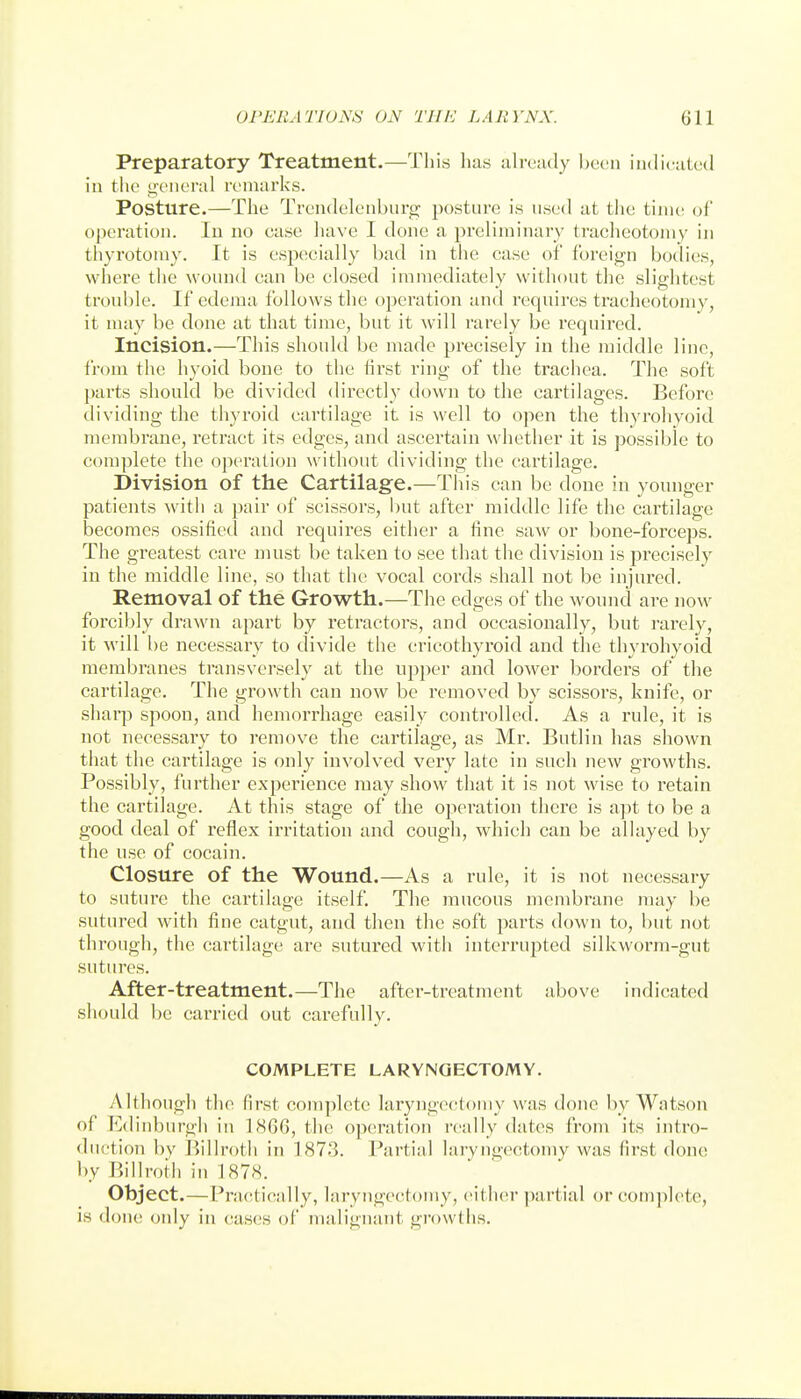 Preparatory Treatment.—This has uhvmly been iiKlicutcd in the general remarks. Posture.—The Trendelenburg posture is used at the time oC operation. lu no case have I done a preliminary tracheotomy in thyrotomy. It is especially bad in the case of foreign botlies, where the wound can be closed immediately without the slightest trouble. If edema follows the operation and requires tracheotomy, it may be done at that time, but it will rarely be required. Incision.—This should be made precisely in the middle line, from the hyoid bone to the lirst ring of the trachea. The soft parts should be divided directly down to the cartilages. Before dividing the thyroid cartilage it is well to open the thyrohyoid membrane, retract its edges, and ascertain whether it is possible to complete the operation without dividing the cartilage. Division of the Cartilage.—This can be done in younger patients with a pair of scissors, but after middle life the cartilage becomes ossified and requires either a fine saw or bone-forceps. The greatest care must be taken to see that the division is precisely in the middle line, so that the vocal cords shall not be injured. Removal of the Growth.—The edges of the wound are now forcibly drawn apart by retractors, and occasionally, but rarely, it will be necessary to divide the cricothyroid and tlie thyrohyoid membranes transversely at the upper and lower borders of the cartilage. The growth can now be removed by scissors, knife, or sharp spoon, and hemorrhage easily controlled. As a rule, it is not necessary to remove the cartilage, as Mr. Bntlin has shown that the cartilage is only involved very late in such new growths. Possibly, further experience may show that it is not wise to retain the cartilage. At this stage of the operation there is apt to be a good deal of reflex irritation and cough, which can be allayed by the use of cocain. Closure of the Wound.—As a rule, it is not necessary to suture the cartilage itself. The mucous membrane may be sutured with fine catgut, and then the soft parts down to, but not through, the cartilage are sutured with interrupted silkworm-gut sutures. After-treatment.—The after-treatment above indicated should be carried out carefully. COMPLETE LARYNGECTOMY. Although the first complete laryngectomy was done by Watson of Edinburgh in 1SG6, the operation really dates from its intro- <luetion by Billroth in 1873. Partial laryngectomy was first done l)y Billroth in 1878. Object.—Pra(;tic:dly, laryngectomy, either partial or complete, is done only in (tases of malignant growths.