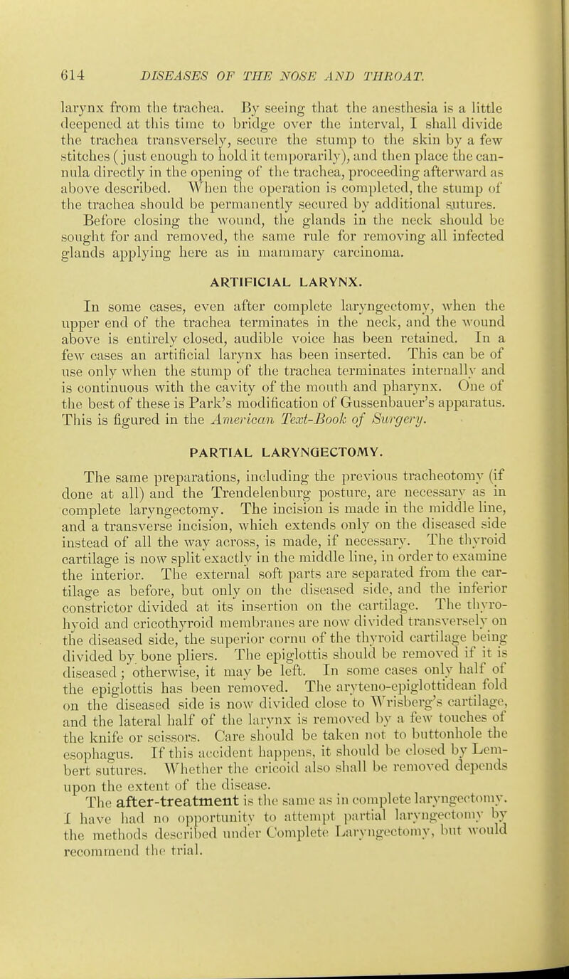 larynx from the trachea. By seeing that the anesthesia is a little deepened at this time to bridge over the interval, I shall divide the trachea transversely, secure the stump to the skin by a few stitches (just enough to hold it temporarily), and then place the can- nula directly in the opening of the trachea, proceeding afterward as above described. When the operation is completed, the stump of the trachea should be permanently secured by additional autures. Before closing the wound, the glands in the neck should be sought for and removed, the same rule for removing all infected glands applying here as in mammary carcinoma. ARTIFICIAL LARYNX. In some cases, even after complete laryngectomy, Avhen the upper end of the trachea terminates in the neck, and the wound above is entirely closed, audible voice has been retained. In a few cases an artificial larynx has been inserted. This can be of use only when the stump of the trachea terminates internally and is continuous with the cavity of the mouth and pharynx. One of the best of these is Park's modification of Gussenbauer's apparatus. This is figured in the American Text-Book of Surgery. PARTIAL LARYNGECTOMY. The same preparations, including the previous tracheotomy (if done at all) and the Trendelenburg postui-e, are necessary as in complete laryngectomy. The incision is made in the middle line, and a transverse incision, which extends only on the diseased side instead of all the way across, is made, if necessary. The thyroid cartilage is now split exactly in the middle line, in order to examine the interior. The external soft parts are separated from the car- tilage as before, but only on the diseased side, and the inferior constrictor divided at its insertion on the cartilage. The thyro- hyoid and cricothyroid membranes are now divided transversely on the diseased side, the superior cornu of the thyroid cartilage being divided by bone pliers. The epiglottis should be removed if it is diseased; otherwise, it may be left. In some cases only half of the epiglottis has been removed. The aryteno-epiglottidean fold on the diseased side is now divided close to Wrisberg's cartilage, and the lateral half of the larynx is removed by a few touches of the knife or scissors. Care should be taken not to buttonhole the esophagus. If this actcident happens, it should be closed by Lem- bert sutures. Whether the cricoid also shall be removed depends upon the extent of the disease. The after-treatment is the same as in complete laryngectomy. I have had no opportunity to attempt partial laryngectomy by the methods described under Complete Laryngectomy, but would recommend the trial.