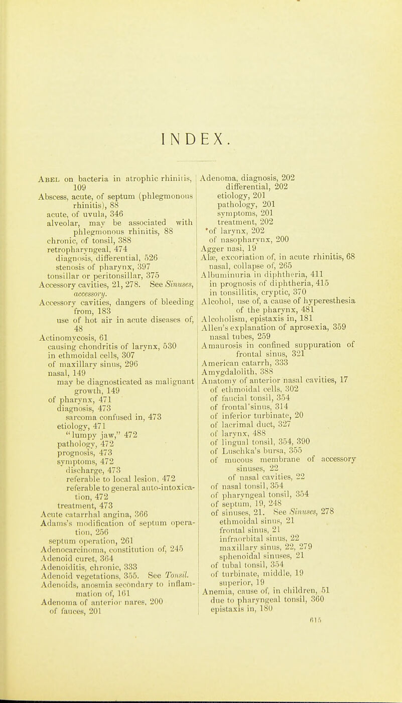 INDEX Abel on bacteria in atrophic rhiniiis, 109 Abscess, acute, of septum (phlegmonous rhinitis), 88 acute, of uvula, 346 alveolar, may be associated with phlegmonous rhinitis, 88 chronic, of tonsil, 388 retropharyngeal, 474 diagnosis, differential, 526 stenosis of pharynx, 397 tonsillar or peritonsillar, 375 Accessory cavities, 21, 278. See Sinuses, accessory. Accessory cavities, dangers of bleeding ■from, 183 use of hot air in acute diseases of, 48 Actinomycosis, 61 causing chondritis of larynx, 530 in ethmoidal cells, 307 of maxillary sinus, 296 nasal, 149 may be diagnosticated as malignant growth, 149 of pharynx, 471 diagnosis, 473 sarcoma confused in, 473 etiology, 471 lumpy jaw, 472 pathology, 472 prognosis, 473 symptoms, 472 discharge, 473 referable to local lesion, 472 referable to general auto-intoxica- tion, 472 treatment, 473 Acute catarrhal angina, 366 Adams's modification of septum opera- tion, 256 septnm operation, 261 Adenocarcinoma, constitution of, 245 Adenoid curet, 364 Adenoiditis, chronic, 333 Adenoid vegetations, 355. See Tonsil. Adenoids, anosmia secondary to inflam- mation of, 161 Adenoma of anterior nares, 200 of fauces, 201 Adenoma, diagnosis, 202 diflferential, 202 etiology, 201 pathology, 201 symptoms, 201 treatment, 202 •of larynx, 202 of nasopharynx, 200 Agger nasi, 19 Alse, excoriation of, in acute rhinitis, 68 nasal, collapse of, 265 Albuminuria in diphtheria, 411 in prognosis of diphtheria, 415 in tonsillitis, cryptic, 370 Alcohol, use of, a cause of hyperesthesia of the pharynx, 481 Alcoholism, epistaxis in, 181 Allen's explanation of aprosexia, 359 nasal tubes, 259 Amaurosis in confined suppuration of frontal sinus, 321 American catarrh, 333 Amygdalolith, 388 Anatomy of anterior nasal cavities, 17 of ethmoidal cells, 302 of I'ancial tonsil, 354 of frontal'sinus, 314 of inferior turbinate, 20 of lacrimal duct, 327 of larynx, 488 of lingual tonsil, 354, 390 of Luschka's bursa, 355 of mucous membrane of accessory sinuses, 22 of nasal cavities, 22 of nasal tonsil, 354 of pharyngeal tonsil, 354 of septum, 19, 248 of sinuses, 21. See Sinuses, 278 ethmoidal sinus, 21 frontal sinus, 21 infraorbital sinus, 22 maxillary sinus, 22, 279 sphenoidal sinuses, 21 of tubal t(msil, 354 of turbinate, middle, 19 superior, 19 Anemia, cause of, in ciiildren, 51 due to pharyngeal tonsil, 360 epistaxis in, 180 ft 1 r.