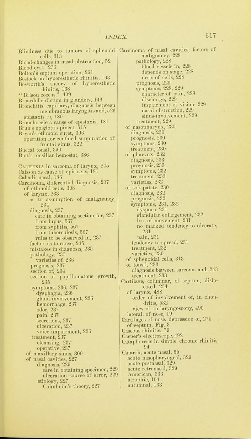 Blinilness due to tumors of splienoid cells, 313 Blood-changes in nasal obstruction, 52 Blood-cyst, 276 Bolton's septum operation, 261 Bostock on hyperestlietic rhinitis, 163 Bosworth's theory of hyperestlietic rhinitis, 168  Brisou coccus, 409 Broardel's dictum in glanders, 146 Bronchitis, cat)illary, diagnosis between membranous laryngitis and, 526 epistaxis in, 180 Bronchocele a cause of epistaxis, 181 Brun's epiglottis pincet, 51.5 Bryan's ethmoid curat, 306 operation for confined suppuration of frontal sinus, 322 Buccal tonsil, 390 Butt's tonsillar hemostat, 386 Cachexia in sarcoma of larynx, 245 Caisson as cause of epistaxis, 181 Calculi, nasal, 186 Carcinoma, difierential diagnosis, 207 of ethmoid cells, 308 of larynx, 233 as to assumption of malignancy, 234 diagnosis, 237 care in obtaining section for, 237 from lupus, 567 from syphilis, 567 from tuberculosis, 567 rules to be observed in, 237 factors as to cause, 235 mistakes in diagnosis, 235 pathology, 235 varieties of, 236 prognosis, 237 section of, 234 section of papillomatous growth, 235 symptoms, 236, 237 dysphagia, 236 gland involvement, 236 hemorrhage, 237 odor, 237 pain, 237 secretions, 237 ulceration, 237 voice impairment, 236 treatment, 237 cleansing, 237 operative, 237 of maxillary sinus, 300 of nasal cavities, 227 diagnosis, 229 care in obtaining specimen, 229 ulceration source of error, 229 etiology, 227 Cohnlieim's theory, 227 Carcinoma of nasal cavities, factors of malignancy, 228 pathology, 228 blood-vessels in, 228 depends on stage, 228 nests of cells, 228 prognosis, 229 symptoms, 228, 229 character of jiain, 228 discharge, 229 impairment of vision, 229 nasal obstruction, 229 sinus-involvement, 229 treatment, 229 of nasopharynx, 230 diagnosis, 230 prognosis, 230 symptoms, 230 treatment, 230 of pharynx, 232 diagnosis, 233 prognosis, 233 symptoms, 232 treatment, 233 varieties, 232 of soft palate, 230 diagnosis, 232 prognosis, 232 symptoms, 231, 232 dyspnea, 231 glandular enlargement, 232 loss of movement, 231 no marked tendency to ulcerate, 231 pain, 231 tendency to spread, 231 treatment, 232 varieties, 230 of sphenoidal cells, 313 of tonsil, 233 diagnosis between sarcoma and, 243 treatment, 233 Cartilage, columnar, of septum, dislo- cated, 254 of larynx, 488 order of involvement of, in chon- dritis, 532 view of, in laryngoscopy, 490 lateral, of nose, 19 Cartilages of nose, depression of, 275 of septum, Fig. 3. Caseous rhinitis, 79 Casper's electroscope, 492 Cataphoresis in simple chronic rhinitis, 94 Catarrh, acute nasal, 65 acute nasopharyngeal, 329 acute postnasal, 329 acute retronasal, 329 American, 333 atrophic, 104 autumnal, 1()3