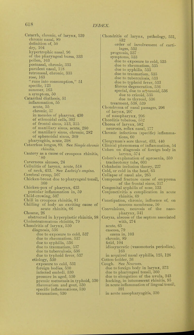 Catarrh, clironic, of larynx, 539 chronic nasal, 89 definition of, 50 dry, 104 hypertrophic nasal, 96 of the pharyngeal bursa, 333 pollen, 103 postnasal, chronic, 333 purulent nasal, 118 retronasal, chronic, 333 rose, 163 runs into consumption, 51 specific, 123 suintner, 163 a syni ptom, 50 Catarrhal diathesis, 51 inflammation, 55 acute, 55 chronic, 57 in measles of pharynx, 430 of ethmoidal cells, 302 of frontal sinus, 313, 315 ' of maxillary sinus, acute, 280 of maxillaiy sinus, chronic, 282 of sphenoidal sinus, 309 pharyngitis, acute, 398 Catarrhus longus, 89. See Simple chronic rhinitis. Cautery as a cause of croupous rhinitis, '80 Cavernous sinuses, 24 Cellulitis of larynx, acute, 518 of neck, 433. See Ludwiy's angina. Cerebral croup, 507 Chicken-breast due to pharyngeal tonsil, 360 Chicken-pox of pharynx, 433 pustular inflammation in, 59 Child-crowing, 507 Chill in croupous rhinitis, 81 Chilling of body an exciting cause of acute rhinitis, 66 Choanre, 26 obstructed in hyperplastic rhinitis, 98 Ciiolesteatomatoiis rhinitis, 79 Chondritis of larynx, 530 diagnosis, 536 due to exposure to cold, 537 due to rheumatism, 537 due to syphilis, 536 due to traumatism, 537 due to tuberculosis, 536 due to typhoid fever, 537 etiology, 530 exposure to cold, 531 foreign bodies, 530 infected emboli, 530 pressure in aged, 530 pyemic inetastiisis in typlioid, 530 rheumatism and gout, 530 specilic innammalion.s, 530 traumatism, 530 Chondritis of larynx, pathology, 531, 532 order of involvement of carti- lages, 532 prognosis, 537 symptoms, 533 due to exposure to cold, 535 due to rheumatism, 535 due to syphilis, 533 due to traumatism, 535 due to tuberculosis, 533 due to typhoid fever, 533 fibrous degeneration, 536 special, due to arytenoid, 536 due 10 cricoid, 535 due to thyroid, 536 treatment, 538, 539 Chondroma of nasal passages, 206 of larynx, 207 of nasopharynx, 206 Chorditis tuberosa, 552 Chorea of larynx, 582 neurosis, reflex nasal, 177 Chronic infectious (specific) inflamma- tions, 60 Clergyman's sore throat, 433, 440 Clinical phenomena of inflammation, 54 Cohen on diagnosis of foreign body in larynx, 574 Cohen's explanation of aprosexia, 359 tracheotomy tube, 603 Cohnheim inclusion theory, 227 Cold, or cold in the head, 65 Collapse of na.sal ala?, 265 Compound fracture cause of empyema of the frontal sinus, 317 Congenital syphilis of nose, 133 Conjunctivitis a complication in acute rhinitis, 69 Constipation, chronic, influence of, on mucous membrane, 50 Convulsions, neurosis of the naso- ))harynx, 341 Coryza, abscess of the septum associated with, 274 acute, 65 caseosa, 79 ozena in, 103 chronic, 89 fetid, 104 idiosyncratic (vasomotoria periodica). 163 in acquired nasal syiiliilis, 125, 126 Cotton-holder, 36 Cough. See yeiiro^es. due to foreign body in larynx, 573 due to pharyngeal tonsil, 360 due to elongation of tiie uvula, 343 hacking, in intinne.scent rhinitis, 95 in acute inliammation of lingual tonsil, 391 in acute nasopharyngitis, 330