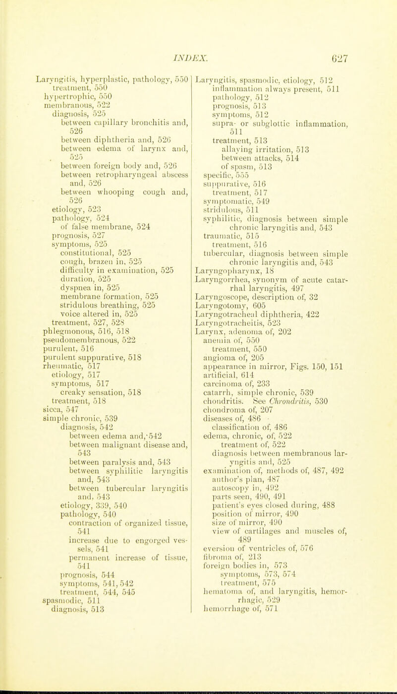 .arviiijilii*, liyperplastic, pathology, 550 Ireatineiit, 550 hyportropliic, 550 membranous, 522 diagnosis, 525 between capillary bronchitis and, 526 between diphtheria and, 52G between edema ol' larynx and, 525 between foreign body and, 526 between retropharyngeal abscess and, 526 between whooping cough and, 526 etiology, 523 pathology, 524 of false membrane, 524 prognosis, 527 symptoms, 525 constitutional, 525 cough, brazen in, 525 difficulty in examination, 525 duration, 525 dyspnea in, 525 membrane formation, 525 stridulous breathing, 525 voice altered in, 525 treatment, 527, 528 phlegmonous, 516, 518 pseudomembranous, 522 purulent, 516 purulent suppurative, 518 rheumatic, 517 etiology, 517 symptoms, 517 creaky sensation, 518 treatment, 518 sicca, 547 simple chronic, 539 diagnosis, 542 between edema and,'542 between malignant disease and, 543 between paralysis and, 543 between syphilitic laryngitis and, 543 between tubercular laryngitis and,543 etiology, 339, 540 pathology, 540 contraction of organized tissue, 541 increase due to engorged ves- sels, 541 permanent increase of tissue, 541 prognosis, 544 symptoms, 541, 542 treatment, 544, 545 spasmodic, 511 diagnosis, 513 Laryngitis, spasmodic, etiology, 512 inlhunmation always present, 511 pathology, 512 prognosis, 513 symi)toms, 512 supra- or subglottic inflammation, 511 treatment, 513 allaying irritation, 513 between attacks, 514 of spasm, 513 specific, 555 suppurative, 516 treatment, 517 symptomatic, 549 stridulous, 511 syphilitic, diagnosis between simple chronic laryngitis and, 543 traumatic, 515 treatment, 516 tubercular, diagnosis between simple chronic laryngitis and, 543 Laryngopharynx, 18 Laryngorrhea, synonym of acute catar- rhal laryngitis, 497 Laryngoscope, description of, 32 Laryngotomy, 605 Laryngotracheal diphtheria, 422 Laryngotracheitis, 523 Larynx, adenoma of, 202 anemia of, 550 treatment, 550 angioma of, 205 appearance in mirror, Figs. 150, 151 artificial, 614 carcinoma of, 233 catarrh, simple chronic, 539 chondritis. See Chrondritis, 530 chondroma of, 207 diseases of, 486 classification of, 486 edema, chronic, of, 522 treatment of, 522 diagnosis between membranous lar- yngitis and, 525 examination of, methods of, 487, 492 autlior's plan, 487 autoscopy iu, 492 parts seen, 490, 491 patient's eyes closed during, 488 position oi' mirror, 490 size of mirror, 490 view of cartilages and nuiscles of, 489 eversion of ventricles of, 576 iibroma of, 213 foreign bodies iu, 573 .symptoms, 573, 574 I reatment, 575 hemaloma of, and laryngitis, hemor- rhagic, 529 hemorrhage oi', 571