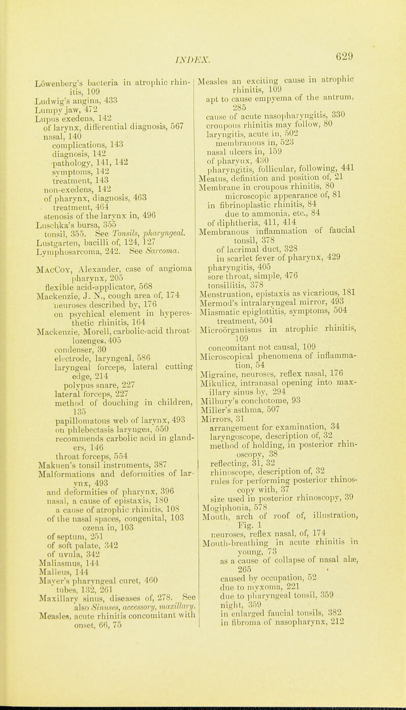 Lowenberg's bacteria in atrophic rliin- itis, 109 Liulwig's angina, 433 Lumpy jaw, 472 Lupus exedens, 142 of larynx, ditlereutial diagnosis, 567 n;isal, 140 complications, 143 diagnosis, 142 pathology, 141, 142 symptoms, 142 treatment, 143 non-exedens, 142 of pharynx, diagnosis, 463 treatment, 404 stenosis of the larynx in, 496 Luschlia's bursa, 355 tonsil, 355. See Tonsils, pharyngeal. Lnstgarten, bacilli of, 124, 127 Lymphosarcoma, 242. See Sarcoma. MacCoy, Alexander, case of angioma pharynx, 205 flexible acid-applicator, 568 Mackenzie, J. N., cough area of, 174 neuroses described by, 176 on psychical element in hyperes- thetic rhinitis, 164 Mackenzie, Morell, carbolic-acid throat- lozenges, 405 condenser, 30 electrode, laryngeal, 586 laryngeal forceps, lateral cutting edge, 214 polypus snare, 227 lateral forceps, 227 method of douching in children, 135 papillomatous web of larynx, 493 on phlebectasis laryngea, 550 recommends carbolic acid in gland- ers, 146 throat forceps, 554 Makuen's tonsil instruments, 387 Malformations and deformities of lar- ynx, 493 and deformities of pharynx, 396 nasal, a cause of epistaxis, 180 a cause of atrophic rhinitis, lOS of the nasal spaces, congenital, 103 ozena in, 103 of septum, 251 of soft palate, 342 of uvula, 342 Maliasnnis, 144 Malleus, 144 Maver's pharyngeal ciiret, 460 ■ tubes, 132, 261 Maxillary sinus, diseases of, 278. See also Sinuses, accessor!/, viuxiUarii. Measles, acute rhinitis concomitant with onset, 66, 75 Measles an e.xciting cause in atrophic rliinitis, 109 apt to cause empyema of the antrum, 285 cause of acute nasopluuyngilis, 330 croupous rhinitis may follow, 80 laryngitis, acute in, 502 membranous in, 523 nasal ulcers in, 159 of pharynx, 4o0 liharyngitis, follicular, following, 441 Meatus, definition and position of, 21 Membrane in croupous rhinitis, 80 microscopic appearance of, 81 in fibrinoplastic rhinitis, 84 due to ammonia, etc., 84 of diphtheria, 411, 414 Membranous inflammation of faucial tonsil, 378 of lacrimal duct, 328 in scarlet fever of pharynx, 429 pharyngitis, 405 sore throat, simple, 476 tonsillitis, 378 Menstruation, epistaxis as vicarious, 181 Mermod's intralaryngeal mirror, 493 Miasmatic epiglottitis, symptoms, 504 treatment, 504 Microorganisms in atrophic rhinitis, 109 concomitant not causal, 109 _ Microscopical phenomena of inflamma- tion, 54 Migraine, neuroses, reflex nasal, 176 Mikulicz, intranasal opening into max- illary sinus by, 294 Milbury's conchotome, 93 Miller's asthma, 507 Mirrors, 31 arrangement for examination, 34 laryngoscope, description of, 32 method of holding, in posterior rhin- oscopy, 38 reflecting, 31, 32 rhinoscope, description of, 32 rules for performing posterior rhinos- copy with, 37 size used in posterior rhinoscopy, 39 Mogijihonia, 578 Mouth, arch of roof of, illustration, Fig. 1 neuroses, reflex nasal, of, 174 Moutli-breathing in acute rhinitis in young, 73 as a cause of collapse of nasal aloe, 265 _ _ . caused by occupation, 52 due to myxoma, 221 due to pharyngeal tonsil, 359 night, 359 in enlarged faucial tonsils, 382 in libroma of nasopharynx, 212