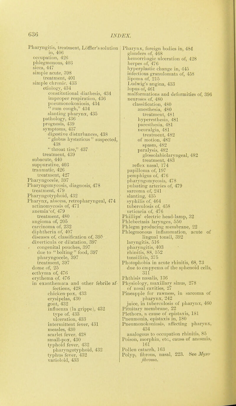 Pharyngitis, treatment, Lcifiler'ssolution in, 406 occupation, 42(i phlegmonous, 403 sicca, 447 simple acute, 398 treatment, 401 simple chronic, 433 etiolos:}-, 434 constitutional diathesis, 434 improper respiration, 436 pneumonokoniosis, 434  mm cough, 434 slanting pliarynx, 435 pathology, 436 prognosis, 439 symptoms, 437 digestive disturbances, 438  globus hystericus  suspected, 438 throat tire, 437 treatment, 439 subacute, 440 suppurative, 403 traumatic, 426 treatment, 427 Pharyngocele, 397 Pliaryngomycosis, diagnosis, 478 treatment, 479 Pharyngotyphoid, 432 Pharynx, abscess, retropharyngeal, 474 actinomycosis of, 471 anemia'of, 479 treatment, 480 angioma of, 205 carcinoma of, 232 diphtheria of, 407 diseases of, classification of, 395 diverticula or dilatation, 397 congenital pouches, 397 due to  bolting  food, 397 pharyngocele, 397 treatment, 397 dome of, 25 ecthyma of, 476 erythema of, 476 in exanthemata and other febrile af- fections, 428 chicicen-pox, 433 erysipelas, 430 gout, 432 influenza (la. grippe), 432 type of 433 idceration, 433 intermittent fever, 431 measles, 430 scarlet fever, 428 small-pox, 430 typhoid fever, 432 pharyngoty))hoid, 432 typhus fever, 432 varioloid, 433 Pharynx, foreign bodies in, 484 glanders of, 468 hemorrhagic ulceration of, 428 herpes of, 476 hyperplastic change in, 445 infectious granulomata of, 458 lipoma of, 215 Ijudwig's angina, 433 lupus of, 461 malformations and deformities of, 396 neuroses of, 480 classification, 480 anesthesia, 480 treatment, 481 hyperesthesia, 481 paresthesia, 481 neuralgia, 481 treatment, 482 of motion, 482 spasm, 482 paralysis, 482 glossolabiolaryngeal, 482 treatment, 483 reflex nasal, 174 papilloma of, 197 ]iemphigus of, 476 I) h a I'y n go in y cos i s, 47 8 jnilsating arteries of, 479 sarcoma of, 241 slanting, 435 syphilis of, 464 tubercidosis of, 458 urticaria of, 476 Phillips' electric head-lamp, 32 Phlebectasis laryngea, 550 Phlegm producing membrane, 22 Phlegmonous inflammation, acute of lingual tonsil, 392 laryngitis, 516 pharyngitis, 403 rhini'tis'; 88, 152 tonsillitis, 375 Photophobia in acute rhinitis, 68, 73 due to empvenia of the sphenoid cells, 311 Phthisis nasalis, 136 Physiology, maxillary sinus, 278 of nasal cavities, 27 Pineapple for rawness, in sarcoma of ])liarynx, 242 juice, in tuberculosis of pharynx, 460 Pituitary membrane, 22 Plethora, a cause of epistaxis, 181 Pneumonia, epistaxis in, 180 Pneumonokoniosis, afl'ecting pharynx, 434 analogous to occupation rhinitis, 85 Poison, morphin, etc., cause of anosmia, 161 Pollen catarrh, 163 Polyp, fibrous, nasal, 223. See Myxo- Jibroma.