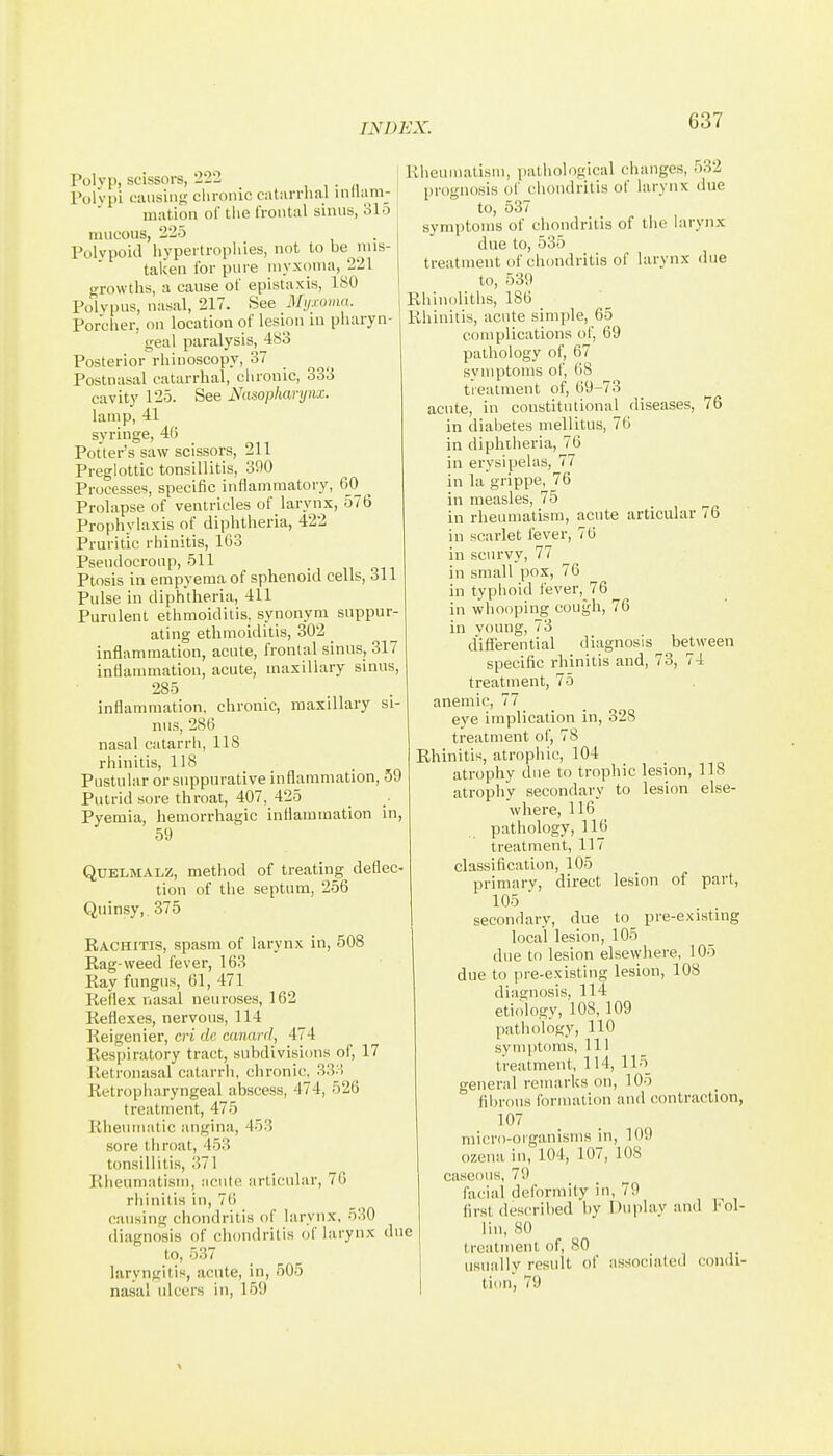 Polyp, scissors, '222 , , ■ « Polvpi cuiisiiif; clironic catiirrhal inllam- miition of tlie frontal sinus, 315 mucous, 225 Polvpoid hypertrophies, not to be mis- taken for pure myxoma, 221 o-rowths, a cause of epistaxis, 180 Polypus, nasal, 217. See Mii.coma. Porcher, on location of lesion ui pharyn- geal paralysis, 483 Posterior rhinoscopy, 37 Postnasal catarrhal, chronic, 333 cavity 125. See Nasopharynx. lamp, 41 syringe, 4(5 Potter's saw scissors, 211 Preglottic tonsillitis, 390 Processes, specific inflammatory, 60 ^ Prolapse of ventricles of larynx, 576 Prophylaxis of diphtheria, 422 Pruritic rhinitis, 163 Pseudocroiip, 511 Ptosis in empyema of sphenoid cells, 311 Pulse in diphtheria, 411 Purulent ethmoiditis, synonym suppur- ating ethmoiditis, 302 inflammation, acute, frontal sinus, 317 inflammation, acute, maxillary sinus, 285 inflammation, chronic, maxillary si- nus, 286 nasal catarrh, 118 rhinitis, 118 Pustular or suppurative inflammation, 59 Putrid sore throat, 407, 425 Pyemia, hemorrhagic inflammation in, 59 QUELMALZ, method of treating deflec tion of the septum, 256 Quinsy,. 375 Rachitis, spasm of larynx in, 508 Rag-weed fever, 163 Ray fungus, 61, 471 Reflex nasal neuroses, 162 Reflexes, nervous, 114 Reigenier, cri de canard, 474 Respiratory tract, subdivisions of, 17 Retronasal catarrh, chronic, 33:! Retropharyngeal abscess, 474, 526 treatment, 475 Rheumatic angina, 453 sore throat, 453 tonsillitis, :)71 Rheumatism, acute articular, 76 rhinitis in, 7() causing chondritis of larynx, 530 diagnosis of chondritis of larynx due to, 537 laryngitis, acute, in, 505 nasal ulcers in, 159 Rheumatism, pathological changes, 532 prognosis of chondritis of larynx due to, 537 symptoms of chondritis of the hirynx due to, 535 treatment of chondritis of larynx due to, 539 Rhinoliths, 186 Rhinitis, acute simple, 65 complications of, 69 pathology of, 67 symptoms of, 68 treatment of, 69-73 acute, in constitutional diseases, 76 in diabetes mellitus, 76 in diphtheria, 76 in erysipelas, 77 in la grippe, 76 in measles, 75 in rheumatism, acute articular 76 in scarlet fever, 70 in scurvy, 77 in small pox, 76 in typhoid fever, 76 in whooping cough, 76 in voung, 73 differential diagnosis beUveen specific rhinitis and, 73, 74 treatment, 75 anemic, 77 eye implication in, 328 treatment of, 78 Rhinitis, atrophic, 104 atrophy due to trophic lesion, 118 atrophy secondary to lesion else- where, 116 pathology, 116 treatment, 117 classification, 105 primary, direct lesion of part, 105 secondary, due to pre-existing local lesion, 105 due to lesion elsewhere, 105 due to pre-existing lesion, 108 diagnosis, 114 etiology, 108, 109 pathology, 110 symptoms. 111 treatment, 114, 115_ general remarks on, 105 fibrous formation and contraction, 107 micro-organisms in, 109 ozena in, 104, 107, 108 caseous, 79 facial deformity in, 79 first described by Duplay and lol- lin, SO treatment of, 80 usually result of associated condi- tion, 79