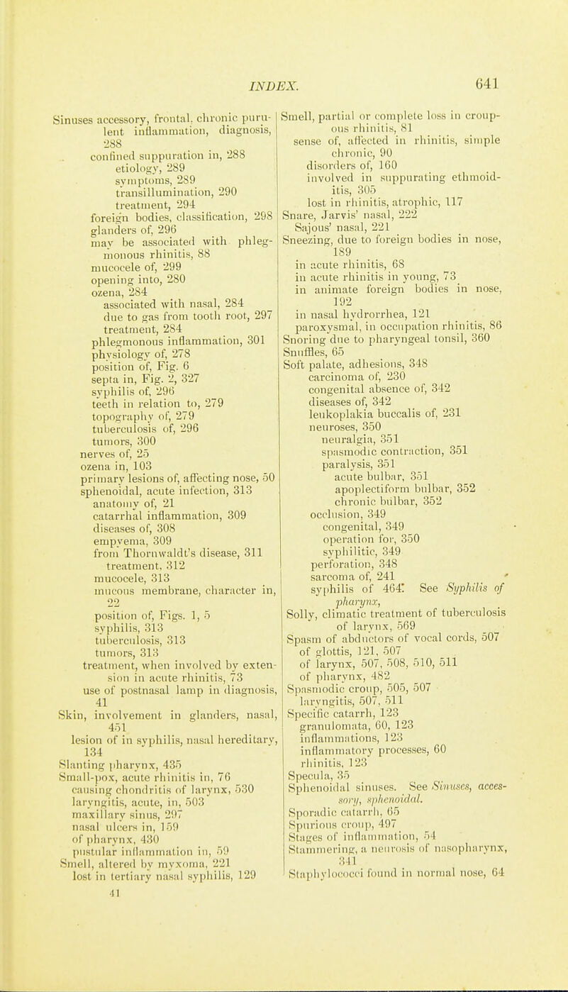 Sinuses accessory, frontal, chronic puru- lent intlammation, diagnosis, •J88 confined suppuration in, 288 etiology, 289 symptoms, 289 transillumination, 290 treatment, 294 foreign bodies, classification, 298 glanders of, 296 may be associated with phleg- monous rhinitis, 88 mucocele of, 299 opening into, 280 ozena, 284 associated with nasal, 284 due to gas from tooth root, 297 treatment, 284 phlegmonous inflammation, 301 physiology of, 278 position of, Fig. 6 septa in. Fig. 2, 327 syphilis of, 296 teeth in relation to, 279 topography of, 279 tuberculosis of, 296 tumors, 300 nerves of, 25 ozena in, 103 primary lesions of, afTecting nose, 50 sphenoidal, acute infection, 313 anatomy of, 21 catarrhal inflammation, 309 diseases of, 308 empyema, 309 from Thornwaldt's disease, 311 treatment, 312 mucocele, 313 mucous membrane, character in, 22 position of. Figs. 1, 5 syphilis, 313 tul)erculosis, 313 tumors, 313 treatment, when involved by exten- sion in acute rhinitis, 73 use of postnasal lamp in diagnosis, 41 Skin, involvement in glanders, nasal, 451 lesion of in syphilis, nasal hereditary, 134 Slanting pharynx, 435 Small-po.x, acute rhinitis in, 76 causing chondritis of larynx, 530 laryngitis, acute, in, 503 maxillary sinus, 297 nasal ulcers in, 159 of pharynx, 430 pustular inllammation in, 59 Smell, altered by myxoma, 221 lost in tertiary nasal syphilis, 129 41 Smell, partial or complete loss in croup- ous rhinitis, 81 sense of, aliected in rhinitis, simple chronic, 90 disorders of, 160 involved in suppurating ethmoid- itis, 305 lost in rhinitis, atrophic, 117 Snare, Jarvis' nasal, 222 Sajous' nasal, 221 Sneezing, due to foreign bodies in nose, 189 in acute rhinitis, 68 in acute rhinitis in young, 73 in animate foreign bodies in nose, 192 in nasal hydrorrhea, 121 paroxysmal, in occupation rhinitis, 86 Snoring due to pharyngeal tonsil, 360 Snuffles, 65 Soft palate, adhesions, 348 carcinoma of, 230 congenital absence of, 342 diseases of, 342 leukoplakia buccalis of, 231 neuroses, 350 neuralgia, 351 spasmodic contraction, 351 paralysis, 351 acute bulbar, 351 apoplectiform bulbar, 352 chronic bulbar, 352 occlusion, 349 congenital, 349 operation for, 350 syphilitic, 349 perforation, 348 sarcoma of, 241 ' sy[>hilis of 464! See Syphilis of pharynx, Solly, climatic treatment of tuberculosis of larynx, 569 Spasm of abductors of vocal cords, 507 of glottis, 121, 507 of larynx, 507, 508, 510, 511 of pharynx, 482 Spasmodic croup, 505, 507 laryngitis, 507, 511 Specific catarrh, 123 granulomata, 60, 123 inflammations, 123 inflammatory [)rocesses, 60 rhinitis, 123 Specula, 35 Sphenoidal sinuses. See Sinuses, acces- sory, sphenoidal. Sporadic catarrh, (55 Spurious croup, 497 Stages of inflammatiou, 54 Stammering, a neurosis of na.sopharynx, 341 Staphylococci found in normal nose, 64
