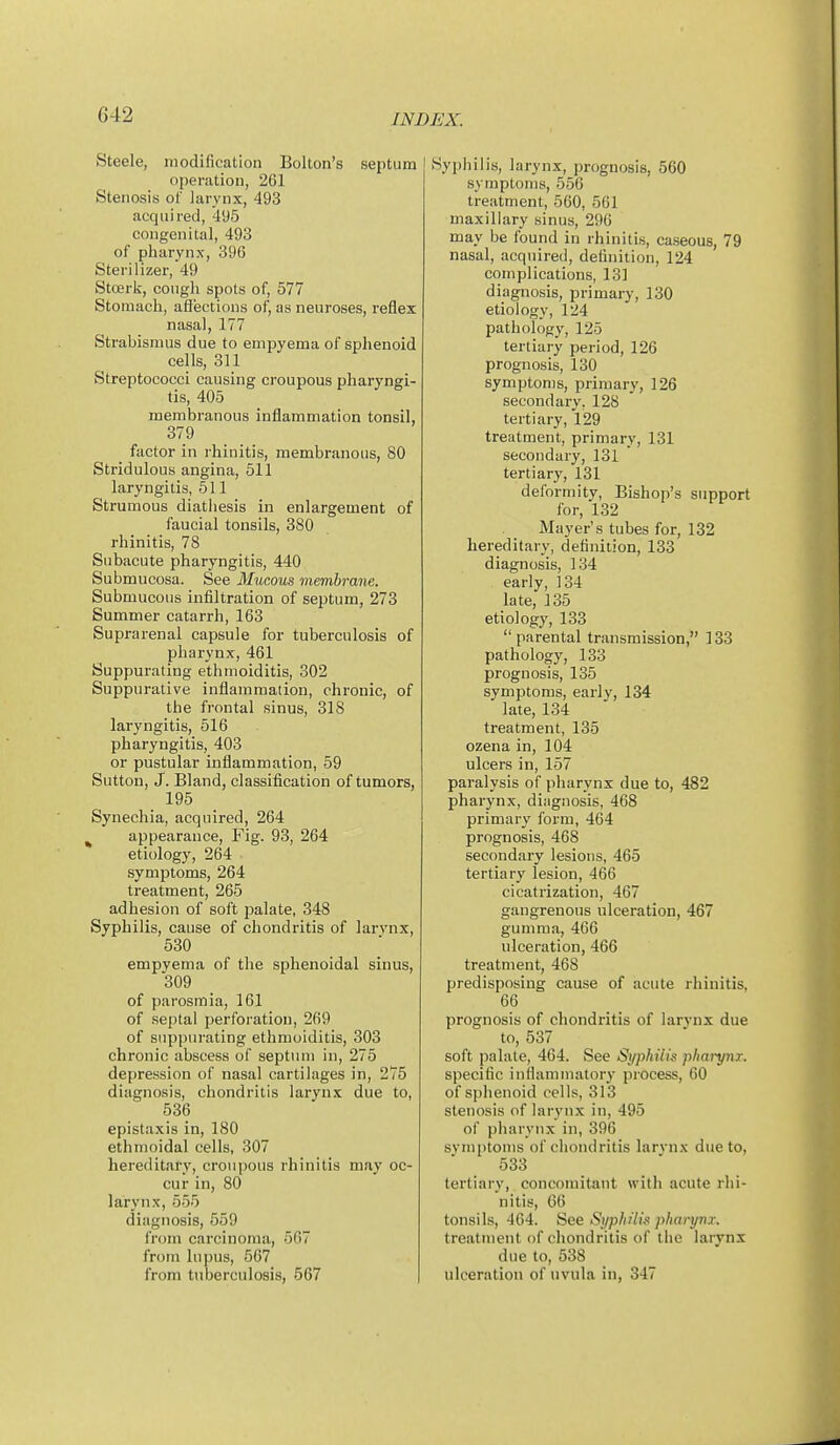 Steele, modification Bolton's septum operation, 261 Stenosis of larynx, 493 acquired, 495 congenital, 493 of pharynx, 396 Sterilizer, 49 Stoerk, cough spots of, 577 Stomach, aflections of, as neuroses, reflex nasal, 177 Strabismus due to empyema of sphenoid cells, 311 Streptococci causing croupous pharyngi- tis, 405 membranous inflammation tonsil, 379 factor in rhinitis, membranous, 80 Stridulous angina, 511 laryngitis, 511 Strumous diathesis in enlargement of faucial tonsils, 380 rhinitis, 78 Subacute pharyngitis, 440 Submucosa. See Mucous membrane. Submucous infiltration of septum, 273 Summer catarrh, 163 Suprarenal capsule for tuberculosis of pharynx, 461 Suppurating ethmoiditis, 302 Suppurative inflammation, chronic, of the frontal sinus, 318 laryngitis, 516 pharyngitis, 403 or pustular inflammation, 59 Sutton, J. Bland, classification of tumors, 195 Synechia, acquired, 264 ^ appearance. Fig. 93, 264 etiology, 264 symptoms, 264 treatment, 265 adhesion of soft palate, 348 Syphilis, cause of chondritis of larvnx, 530 empyema of the sphenoidal sinus, 309 of parosmia, 161 of septal perforation, 269 of suppurating ethmoiditis, 303 chronic abscess of septum in, 275 depression of nasal cartilages in, 275 diagnosis, chondritis larynx due to, 536 epistaxis in, 180 ethmoidal cells, 307 hereditary, croupous rhinitis may oc- cur in, 80 larynx, 555 diagnosis, 559 from carcinoma, 567 from lupus, 567 from tuberculosis, 567 Syphilis, larynx, prognosis, 560 symptoms, 556 treatment, 560, 561 maxillary sinus, 296 may be found in rhinitis, caseous, 79 nasal, acquired, definition, 124 complications, 131 diagnosis, primary, 130 etiology, 124 pathology, 125 tertiary period, 126 prognosis, 130 symptoms, primary, 126 secondary. 128 tertiary, 129 treatment, primary, 131 secondary, 131 tertiary, 131 deformity, Bishop's support for, 132 Mayer's tubes for, 132 hereditary, definition, 133 diagnosis, 134 early, 134 late, 135 etiology, 133 parental transmission, 133 pathology, 133 prognosis, 135 symptoms, early, 134 late, 134 treatment, 135 ozena in, 104 ulcers in, 157 paralysis of pharynx due to, 482 pharynx, dingnosis, 468 primary form, 464 prognosis, 468 secondary lesions, 465 tertiary lesion, 466 cicatrization, 467 gangrenous ulceration, 467 gumma, 466 ulceration, 466 treatment, 468 predisposing cause of acute rhinitis, 66 prognosis of chondritis of larynx due to, 537 soft palate, 464. See Syphilis pharynx. specific inflammatory process, 60 of sphenoid cells, 313 stenosis of larynx in, 495 of pharynx in, 396 svniptoms of chondritis larvnx due to, ■ 533 tertiary, concomitant with acute rhi- nitis, 66 tonsils, 464. See Sj/phUk pharynx. treatment of chondritis of the larynx due to, 538 ulceration of uvula in, 347