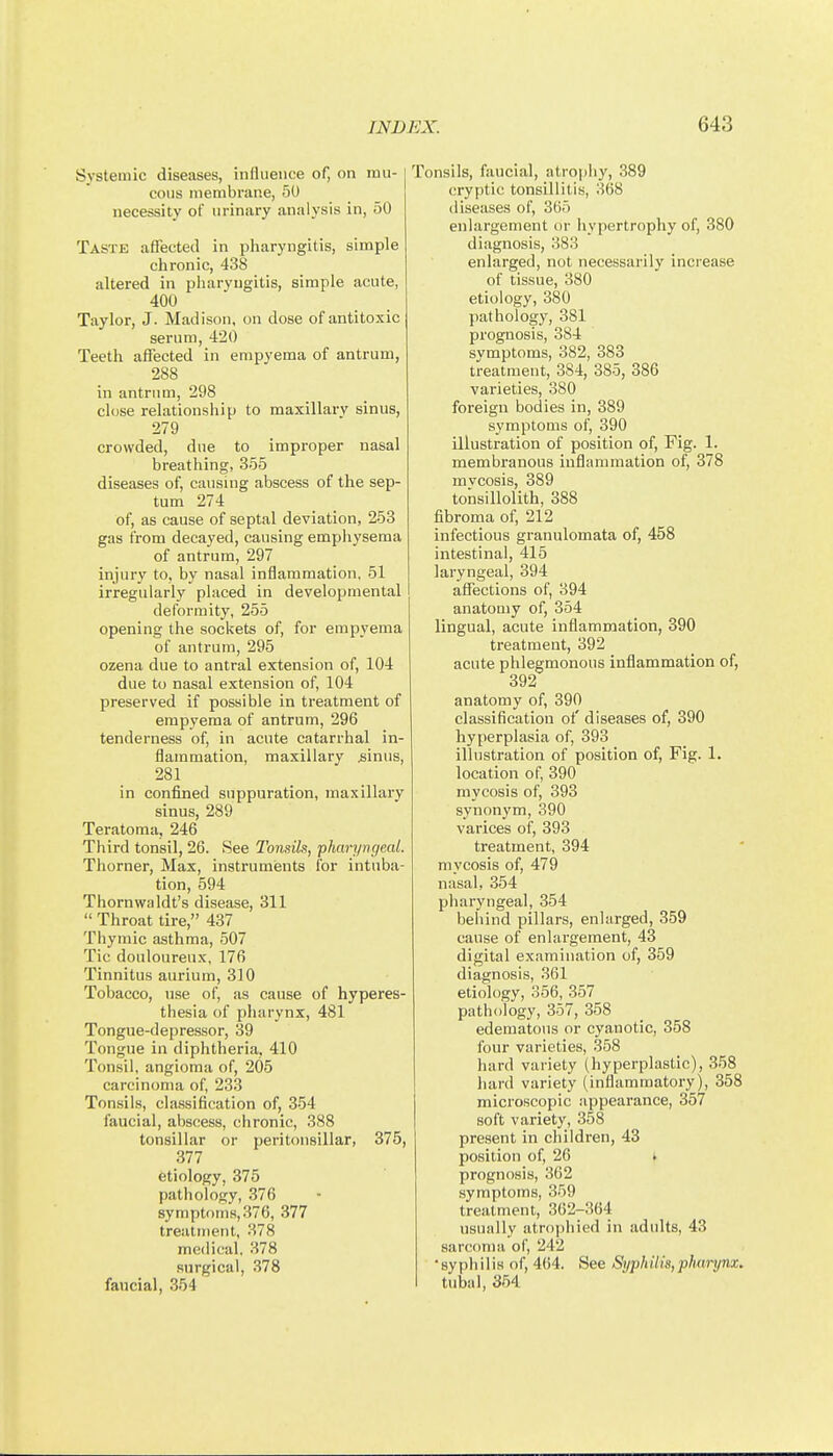 Systemic diseases, influence of, on ran- | cons membrane, 50 necessity of urinary analysis in, 50 Taste affected in pliaryngitis, simple chronic, 438 altered in pharyngitis, simple acute, 400 Taylor, J. Madison, on dose of antitoxic serum, 420 Teeth affected in empyema of antrum, 288 in antrum, 298 close relationship to maxillarv sinus, 279 crowded, due to improper nasal breathing, 355 diseases of, causing abscess of the sep- tum 274 of, as cause of septal deviation, 253 gas irom decayed, causing emphysema of antrum, 297 injury to, by nasal inflammation, 51 irregularly placed in developmental deformity, 255 opening the sockets of, for empyema of antrum, 295 ozena due to antral extension of, 104 due to nasal extension of, 104 preserved if possible in treatment of empyema of antrum, 296 tenderness of, in acute catarrhal in- flammation, maxillary ^iinus, 281 in confined suppuration, maxillaiy sinus, 289 Teratoma, 246 Third tonsil, 26. See Tondls, 'pharyngeal. Thorner, Max, instrumients for intuba- tion, 594 Thornwaldt's disease, 311 Throat tire, 437 Thymic asthma, 507 Tic douloureux, 176 Tinnitus aurium, 310 Tobacco, use of, as cause of hyperes- thesia of pharynx, 481 Tongue-depressor, 39 Tongue in diphtheria, 410 Tonsil, angioma of, 205 carcinoma of, 233 Tonsils, classification of, 354 faucial, abscess, chronic, 388 tonsillar or peritonsillar, 375, 377 etiology, 375 pathology, 376 symptoms, 376, 377 treatment, 378 medical, 378 surgical, 378 fancial, 354 Tonsils, faucial, atrophy, 389 cryptic tonsillitis, 368 diseases of, 305 enlargement or liypertrophy of, 380 diagnosis, 383 enlarged, not necessarily increase of tissue, 380 etiology, 380 pathology, 381 prognosis, 384 svmptoms, 382, 383 treatment, 384, 385, 386 varieties, 380 foreign bodies in, 389 symptoms of, 390 illustration of position of, Fig. 1. membranous inflammation of, 378 mvcosis, 389 tonsillolith, 388 fibroma of, 212 infectious granulomata of, 458 intestinal, 415 laryngeal, 394 affections of, 394 anatomy of, 354 lingual, acute inflammation, 390 treatment, 392 acute phlegmonous inflammation of, 392 anatomy of, 390 classification of diseases of, 390 hyperplasia of, 393 illustration of position of. Fig. 1. location of, 390 mycosis of, 393 synonym, 390 varices of, 393 treatment, 394 mycosis of, 479 nasal, 354 pharyngeal, 354 behind pillars, enlarged, 359 cause of enlargement, 43 digital examination of, 359 diagnosis, 361 etiology, 356, 357 pathology, 357, 358 edematous or cyanotic, 358 four varieties, 358 hard variety (hyperplastic), 358 hard variety (inflammatory), 358 microscopic appearance, 357 soft variety, 358 pre.sent in children, 43 position of, 26 > prognosis, 362 symptoms, 359 treatment, 362-364 usually atrophied in adults, 43 sarconiii of, 242 'syphilis of, 464. See SyphUia,pluirynx. tubal, 354