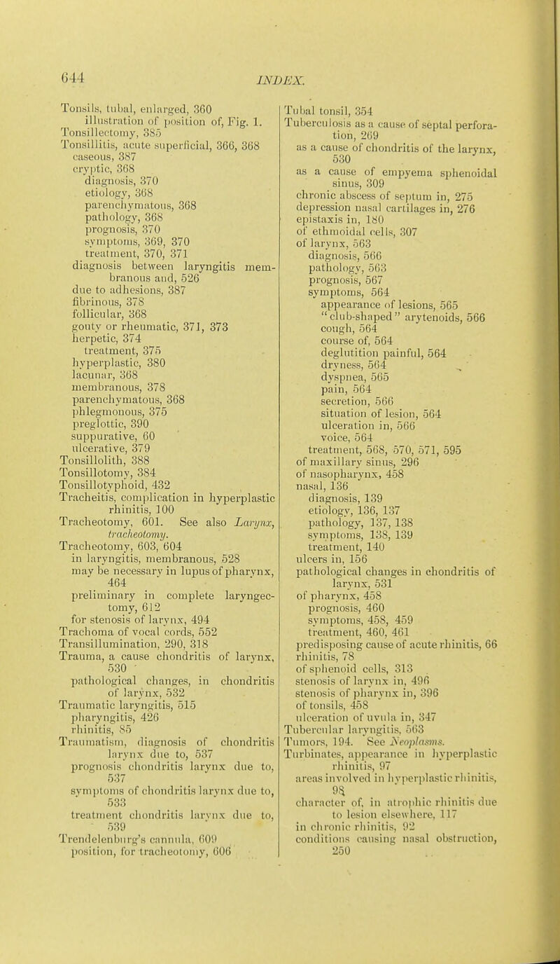 Tonsils, tuba], enlarged, 360 illustration of jiosition of, Fig. 1. Tonsillectomy, 385 Tonsillitis, acute superficial, 366, 368 caseous, 3<S7 cryptic, 368 diagnosis, 370 etiology, 368 parencliymatous, 368 pathology, 368 prognosis, 370 symptoms, 369, 370 treatment, 370, 371 diagnosis between laryngitis mem- branous and, 526 due to adiiesions, 387 fibrinous, 378 follicular, 368 gouty or rheumatic, 371, 373 herpetic, 374 treatment, 375 hyperplastic, 380 lacunar, 368 membranous, 378 parenchymatous, 368 phlegmonous, 375 preglottic, 890 suppurative, 60 ulcerative, 379 Tonsillolith, 388 Tonsillotomy, 384 Tonsillotyphoid, 432 Tracheitis, com]ilication in hyperplastic rhinitis, 100 Tracheotomy, 601. See also Larynx, tracheotomy. Tracheotomy, 603, 604 in laryngitis, membranous, 528 may be necessary in lupus of pharynx, 464 preliminary in complete laryngec- tomy, 612 for stenosis of larynx, 494 Trachoma of vocal cords, 552 Transillumination, 290, 318 Trauma, a cause chondritis of larynx, 530 • pathological changes, in chondritis of larynx, 532 Traumatic laryngitis, 515 pharyngitis, 426 rhinitis, 85 Traumatism, diagnosis of chondritis larynx due to, 537 prognosis chondritis larynx due to, 637 symptoms of chondritis larynx due to, 533 treatment chondritis larvnx due to, 539 Trendelenburg's cannula, 609 position, for tracheotomy, 606 Tubal tonsil, 354 Tuberculosis as a cause of septal perfora- tion, 269 as a cause of chondritis of the larynx, 530 as a cause of empyema sphenoidal sinus, 309 chronic abscess of septum in, 275 depression nasal cartilages in, 276 epistaxis in, ISO of ethmoidal cells, 307 of larynx, 563 diagnosis, 566 pathology, 563 prognosis, 567 symptoms, 564 appearance of lesions, 565 club-shaped arytenoids, 566 cough, 564 course of, 564 deglutition painful, 564 dryness, 564 , ' dyspnea, 565 pain, 564 secretion, 566 situation of lesion, 564 ulceration in, 566 voice, 564 treatment, 568, 570, 571, 595 of maxillary sinus, 296 of nasopharynx, 458 nasal, 136 diagnosis, 139 etiology, 136, 137 pathology, 137, 138 symptoms, 138, 139 treatment, 140 ulcers in, 156 pathological changes in chondritis of larynx, 531 of pharynx,458 prognosis, 460 syniptoras, 458, 459 treatment, 460, 461 predisposing cause of acute rhinitis, 66 rhinitis, 78 of sphenoid cells, 313 stenosis of larynx in, 496 stenosis of pharynx in, 396 of tonsils, 458 ulceration of uvula in, 347 Tubercular laryngitis, 563 Tumors, 194. See Aeoplai^ms. Turbinates, appearance in hyperplastic rhinitis, 97 areas involved in hyperplastic rhinitis, character of, in atiophic rhinitis due to lesion elsewhere, 117 in chronic rhinitis, 92 conditions causing nasal obstruction, 250