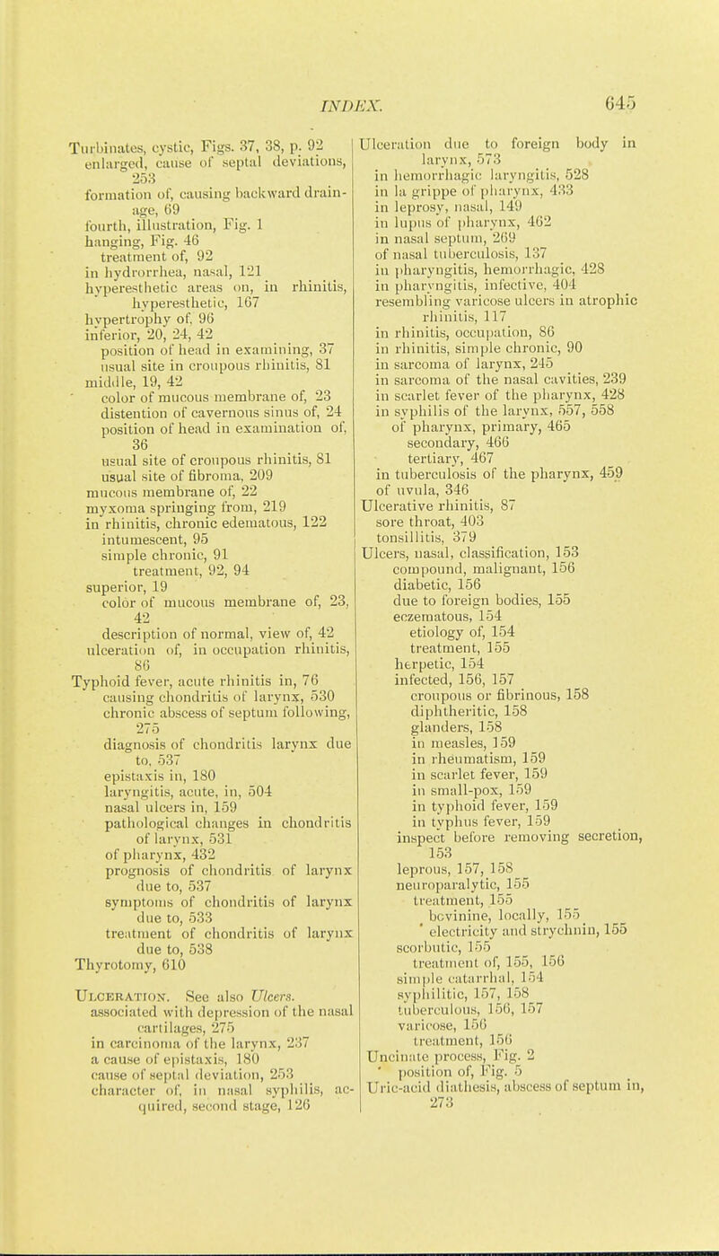 Turbinates, cystic, Figs. 37, 38, p. 92 enhirgecl, cause of septal deviations, 253 formation of, causing backward drain- age, 69 fourth, illustration, Fig. 1 hanging. Fig. 46 treatment of, 92 in hydrorrhea, nasal, 121 hyperesthetic areas on, in rhinitis, hyperesthetic, 167 hypertrophy of, 96 inferior, 20, 24, 42 position oF head in examining, 37 usual site in croupous rhinitis, 81 mid.lle, 19, 42 color of mucous membrane of, 23 distention of cavernous sinus of, 24 position of head in examination of, 36 usual site of ci'oupous rhinitis, 81 usual site of fibroma, 209 mucous membrane of, 22 myxoma springing from, 219 in rhinitis, chronic edematous, 122 intumescent, 95 simple chronic, 91 treatment, 92, 94 superior, 19 color of mucous membrane of, 23, 42 description of normal, view of, 42 ulceration of, in occupation rhinitis, 80 Typhoid fever, acute rhinitis in, 76 causing chondritis of larynx, 530 chronic abscess of septum following, 275 diagnosis of chondritis larynx due to, 537 epistaxis in, 180 laryngitis, acute, in, 504 nasal ulcers in, 159 pathological changes in chondritis of larynx, 531 of pharynx, 432 prognosis of chondritis of larynx due to, 537 symptoms of chondritis of larynx due to, 533 treatment of chondritis of larynx due to, 538 Thyrotomy, 010 Ulceration. See also Ulcers. associated with depression of the nasal cartilages, 275 in carcinoma of the larynx, 237 a cause of epistaxis, 180 cause of .septal deviation, 253 character of, in nasal syphilis, ac- quired, second stage, 126 Ulceration due to foreign body in larynx, 573 in hemorrhagic laryngitis, 528 in la grippe of pliarynx, 433 in leprosy, nasal, 149 in lupus of [iharynx, 402 in nasal septum, 209 of nasal tuberculosis, 137 in pharyngitis, liemoi'rhagic, 428 in pharyngitis, infective, 404 resembling varicose ulcers in atrophic rhinilis, 117 in rhinitis, occupation, 86 in rhinitis, simple chronic, 90 in sarcoma of larynx, 245 in sarcoma of the nasal cavities, 239 in scarlet fever of the pliarynx, 428 in syphilis of the larynx, 557, 558 of pharynx, primary, 465 secondary, 466 tertiary, 467 in tuberculosis of tlie pharynx, 459 of uvula, 346 Ulcerative rhinitis, 87 sore throat, 403 tonsillitis, 379 Ulcers, nasal, classification, 153 compound, malignant, 156 diabetic, 166 due to foreign bodies, 155 eczeraatous, 154 etiology of, 154 treatment, 155 herpetic, 154 infected, 156, 157 croupous or fibrinous, 158 diphtheritic, 158 glanders, 158 in measles, 159 in rheumatism, 159 in scarlet fever, 159 in small-pox, 159 in typhoid fever, 159 in typhus fever, 159 inspect before removing secretion, 153 leprous, 157, 158 neuroparalytic, 155 treatment, 155 bovinine, locally, 155 _ ' electricity and strychnin, 155 scorbutic, 155 treatment of, 155, 156 simple catiirrluil, 154 sypiiilitic, 157, 158 tuberculous, 156, 157 varicose, 150 treatment, 156 Uncinsiie process. Fig. 2 ■ position of, Fig. 5 Uric-acid diathesis, abscess of septum in, 273