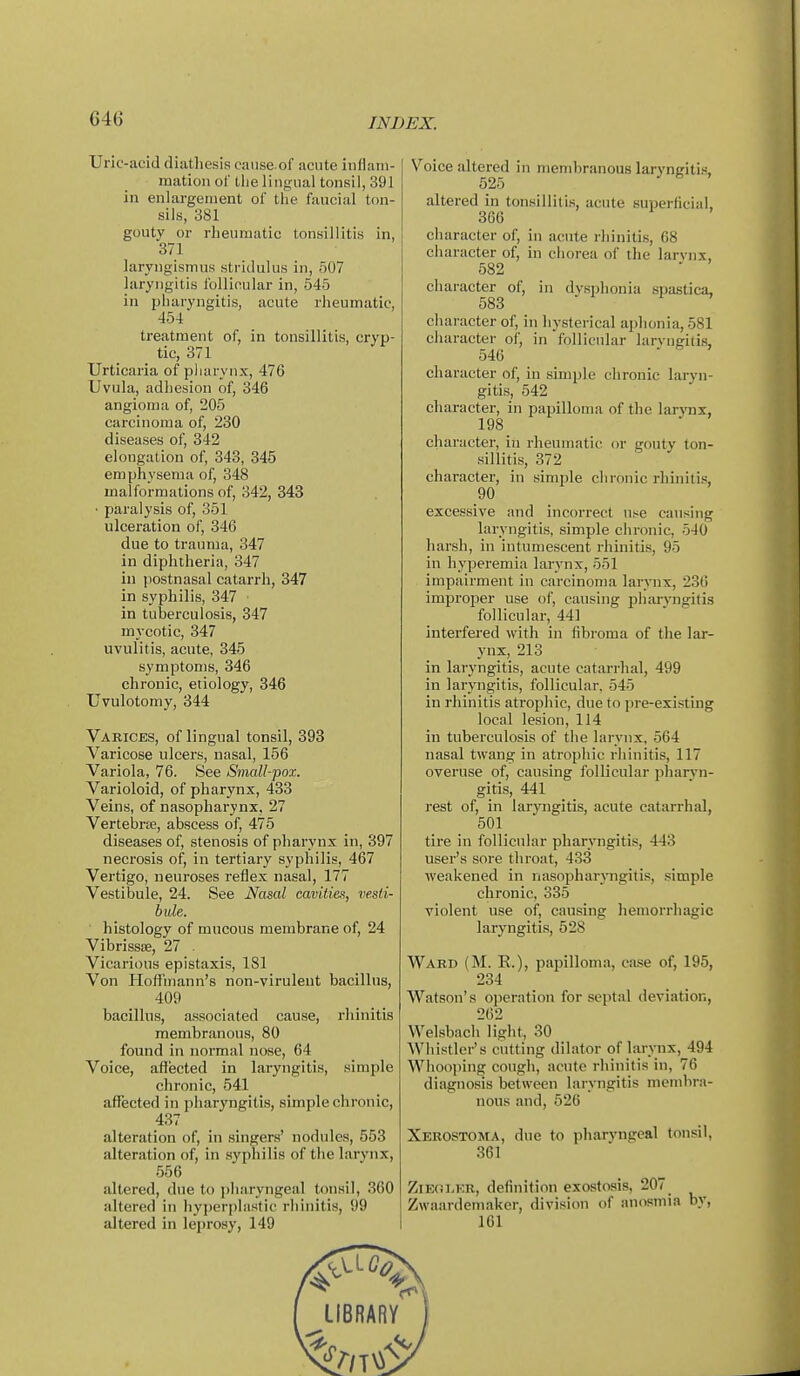 Uric-acid diathesis caiise of acute inflam- mation ol' tlie lingual tonsil, 391 in enlargement ol the faucial ton- sils, 381 gouty or rheumatic tonsillitis in, 371 laryngismus stridulus in, 507 laryngitis I'ollioular in, 545 in pharyngitis, acute rheumatic, 454 treatment of, in tonsillitis, cryp- tic, 371 Urticaria of pliarynx, 476 Uvula, adhesion of, 346 angioma of, 205 carcinoma of, 230 diseases of, 342 elongation of, 343, 345 emphysema of, 348 malformations of, 342, 343 ■ paralysis of, 351 ulceration of, 346 due to trauma, 347 in diphtheria, 347 ill postnasal catarrh, 347 in syphilis, 347 in tuberculosis, 347 mycotic, 347 uvulitis, acute, 345 symptoms, 346 chronic, etiology, 346 Uvulotomy, 344 Varices, of lingual tonsil, 393 Varicose ulcers, nasal, 156 Variola, 76. See Small-pox. Varioloid, of pharynx, 433 Veins, of nasopharynx, 27 Vertebrte, abscess of, 475 diseases of, stenosis of pharynx in, 397 necrosis of, in tertiary syphilis, 467 Vertigo, neuroses reflex nasal, 177 Vestibule, 24. See Nasal cavities, vesti- bule. histology of mucous membrane of, 24 Vibrissffi, 27 . Vicarious epistaxis, 181 Von Hoffmann's non-virulent bacillus, 409 bacillus, a-ssociated cause, rliinitis membranous, 80 found in normal nose, 64 Voice, affected in laryngitis, simple chronic, 541 aflTected in pharyngitis, simple chronic, 437 alteration of, in singers' nodules, 553 alteration of, in syphilis of the larynx, 556 altered, due to pharyngeal tonsil, 360 altered in hyperplastic rhinitis, 99 altered in leprosy, 149 Voice altered in membranous laryngitis, 525 altered in tonsillitis, acute superficial, 366 character of, in acute rhinitis, 68 character of, in chorea of the larvnx, 582 character of, in dysphonia .spastica, 583  1 ^ character of, in hysterical aphonia, 581 character of, in follicular larvngitis, 546 character of, in simple chronic laryn- gitis, 542 character, in papilloma of the larynx, 198 _ character, in rheumatic or gouty ton- sillitis, 372 character, in simple chronic rhiniti.'!, 90 excessive and incorrect use causing laryngitis, simple chronic, 540 harsh, in intumescent rhinitis, 95 in hyperemia larvnx, 551 impairment in carcinoma larynx, 236 improper use of, causing pharyngitis follicular, 441 interfered with in fibroma of the lar- ynx, 213 in laryngitis, acute catarrhal, 499 in laryngitis, follicular. 545 in rhinitis atrophic, due to pre-existing local lesion, 114 in tuberculosis of the larynx, 564 nasal twang in atrophic rhinitis, 117 overuse of, causing follicular pharyn- gitis, 441 rest of, in laryngitis, acute catarrhal, 501 tire in follicular pharyngitis, 443 user's sore throat, 433 weakened in nasophar^^mgitis, .simple chronic, 335 violent use of, causing hemorrhagic laryngitis, 528 Ward (M. E.), papilloma, case of, 195, 234 Watson's operation for septal deviation, 262 Welsbach light, 30 Whistler's cutting dilator of Larynx, 494 Whooping cough, acute i-hinitis in, 76 diagnosis between larvngitis inembi-.-i- nous and, 526 Xerostoma, due to pharyngeal tonsil, 361 ZiErn.ER, definition exostosis, 207 Zwaardemaker, division of anosmia by, 161 lIBRARr