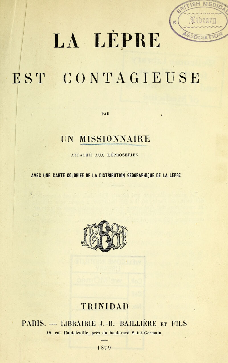 EST CONTAGIEUSE UN MISSIONNAIRE ATTACHÉ AUX LÉPROSERIES AVEC UNE CARTE COLORIÉE DE LA DISTRIBUTION GÉOGRAPHIQUE DE LA LÈPRE TRINIDAD PARIS. — LIBRiïRIE J.-B. BAILLIÈRE et FILS 19, rue Hautefeuille, près du boulevard Saint-Germain 1 871)