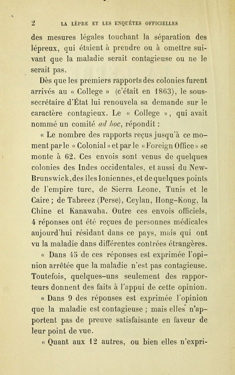 des mesures légales touchant la séparation des lépreux, qui étaient à prendre ou à omettre sui- vant que la maladie serait contagieuse ou ne le serait pas. Dès que les premiers rapports des colonies furent arrivés au (( Collège » (c'était en 1863), le sous- secrétaire d'État lui renouvela sa demande sur le caractère contagieux. Le (( Collège », qui avait nommé un comité oxl hoc, répondit : « Le nombre des rapports reçus jusqu'à ce mo- ment par le « Colonial » et par le « Foreign Office » se monte à 62. Ces envois sont venus de quelques colonies des Indes occidentales, et aussi du New- Brunswick,des îles Ioniennes, et de quelques points de l'empire turc, de Sierra Leone, Tunis et le Caire ; de Tabreez (Perse), Ceylan, Hong-Kong, la Chine et Kanawaha. Outre ces envois officiels, 4 réponses ont été reçues de personnes médicales aujourd'hui résidant dans ce pays, mais qui ont vu la maladie dans différentes contrées étrangères. (( Dans 45 de ces réponses est exprimée l'opi- nion arrêtée que la maladie n'est pas contagieuse. Toutefois, quelques-uns seulement des rappor- teurs donnent des faits à l'appui de cette opinion. (( Dans 9 des réponses est exprimée l'opinion que la maladie est contagieuse ; mais elles n'ap- portent pas de preuve satisfaisante en faveur de leur point de vue. « Quant aux 12 autres, ou bien elles n'expri-