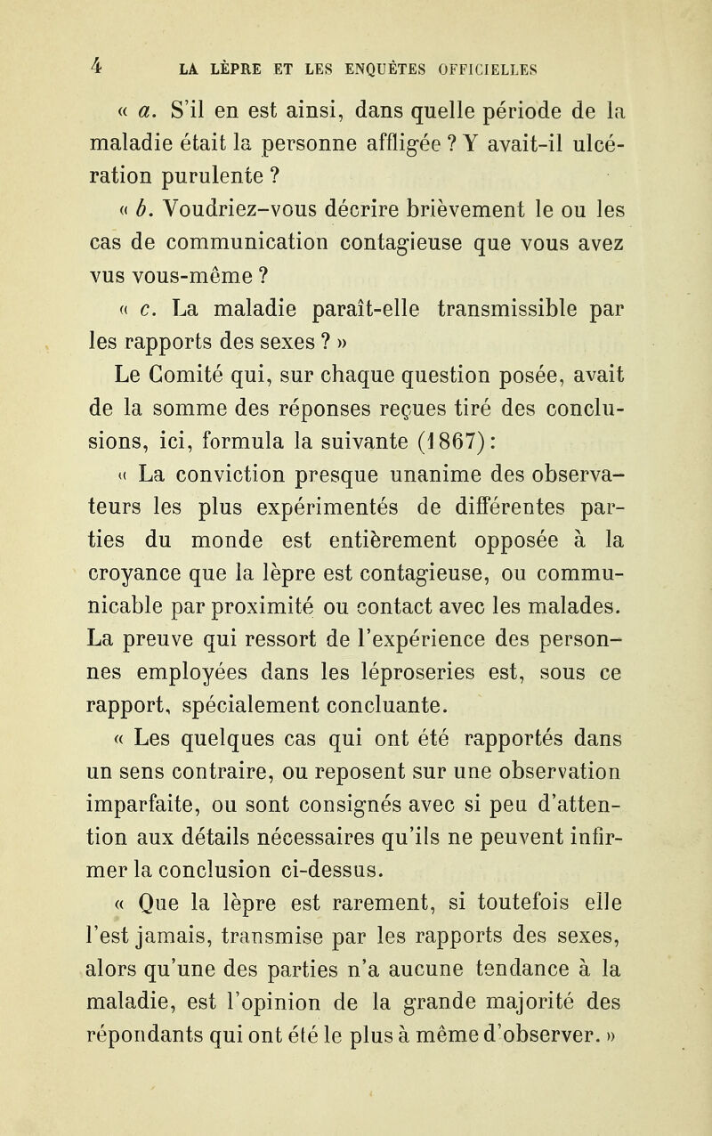 «. a. S'il en est ainsi, dans quelle période de la maladie était la personne affligée ? Y avait-il ulcé- ration purulente ? « à. Voudriez-vous décrire brièvement le ou les cas de communication contagieuse que vous avez vus vous-même ? (( c. La maladie paraît-elle transmissible par les rapports des sexes ? » Le Comité qui, sur chaque question posée, avait de la somme des réponses reçues tiré des conclu- sions, ici, formula la suivante (1867): La conviction presque unanime des observa- teurs les plus expérimentés de différentes par- ties du monde est entièrement opposée à la croyance que la lèpre est contagieuse, ou commu- nicable par proximité ou contact avec les malades. La preuve qui ressort de l'expérience des person- nes employées dans les léproseries est, sous ce rapport, spécialement concluante. « Les quelques cas qui ont été rapportés dans un sens contraire, ou reposent sur une observation imparfaite, ou sont consignés avec si pea d'atten- tion aux détails nécessaires qu'ils ne peuvent infir- mer la conclusion ci-dessus. « Que la lèpre est rarement, si toutefois elle l'est jamais, transmise par les rapports des sexes, alors qu'une des parties n'a aucune tendance à la maladie, est l'opinion de la grande majorité des répondants qui ont été le plus à même d'observer. »