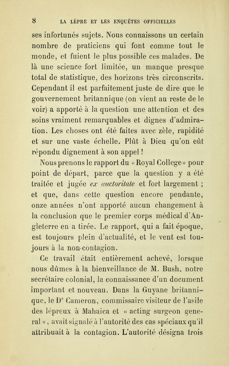 ses infortunés sujets. Nous connaissons un certain nombre de praticiens qui font comme tout le monde, et fuient le plus possible ces malades. De là une science fort limitée, un manque presque total de statistique, des horizons très circonscrits. Cependant il est parfaitement juste de dire que le gouvernement britannique (on vient au reste de le voir) a apporté à la question une attention et des soins vraiment remarquables et dignes d'admira- tion. Les choses ont été faites avec zèle, rapidité et sur une vaste échelle. Plût à Dieu qu'on eût répondu dignement à son appel ! Nous prenons le rapport du v Royal Collège » pour point de départ, parce que la question y a été traitée et jugée ex auctoritate et fort largement ; et que, dans cette question encore pendante, onze années n'ont apporté aucun changement à la conclusion que le premier corps médical d'An- gleterre en a tirée. Le rapport, qui a fait époque, est toujours plein d'actualité, et le vent est tou- jours à la non-contagion. Ce travail était entièrement achevé, lorsque nous dûmes à la bienveillance de M. Bush, notre secrétaire colonial, la connaissance d'an document important et nouveau. Dans la Guyane britanni- que, le W Cameron, commissaire visiteur de l'asile des lépreux à Mahaica et <( acting surgeon gêne- rai » , avait signalé à l'autorité des cas spéciaux qu'il attribuait à la contagion. L'autorité désigna trois