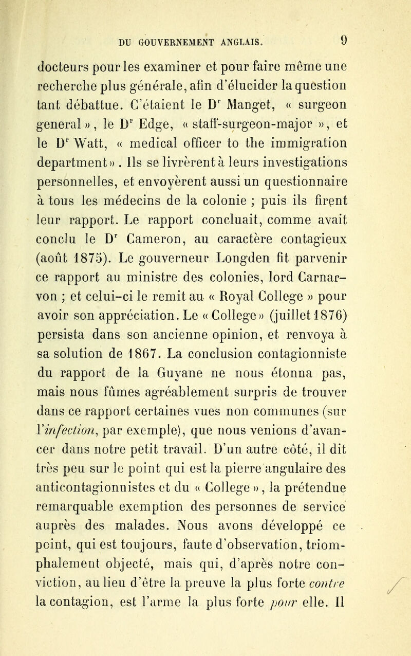 docteurs pour les examiner et pour faire même une recherche plus générale, afin d'élucider la question tant débattue. C'étaient le D' Manget, « surgeon gênerai», le D' Edge, « stafï-surgeon-major », et le D' Watt, « médical offîcer to the immigration department» . Ils se livrèrent à leurs investigations personnelles, et envoyèrent aussi un questionnaire à tous les médecins de la colonie ; puis ils firent leur rapport. Le rapport concluait, comme avait conclu le D' Cameron, au caractère contagieux (août 1875). Le gouverneur Longden fit parvenir ce rapport au ministre des colonies, lord Carnar- von ; et celui-ci le remit au « Royal Collège » pour avoir son appréciation. Le « Collège» (juillet 1876) persista dans son ancienne opinion, et renvoya à sa solution de 1867. La conclusion contagionniste du rapport de la Guyane ne nous étonna pas, mais nous fûmes agréablement surpris de trouver dans ce rapport certaines vues non communes (sur Vinfection, par exemple), que nous venions d'avan- cer dans notre petit travail. D'un autre côté, il dit très peu sur le point qui est la pierre angulaire des anticontagionnistes et du « Collège » , la prétendue remarquable exemption des personnes de service auprès des malades. Nous avons développé ce point, qui est toujours, faute d'observation, triom- phalement objecté, mais qui, d'après notre con- viction, au lieu d'être la preuve la plus forte contre la contagion, est l'arme la plus forte poin elle. Il