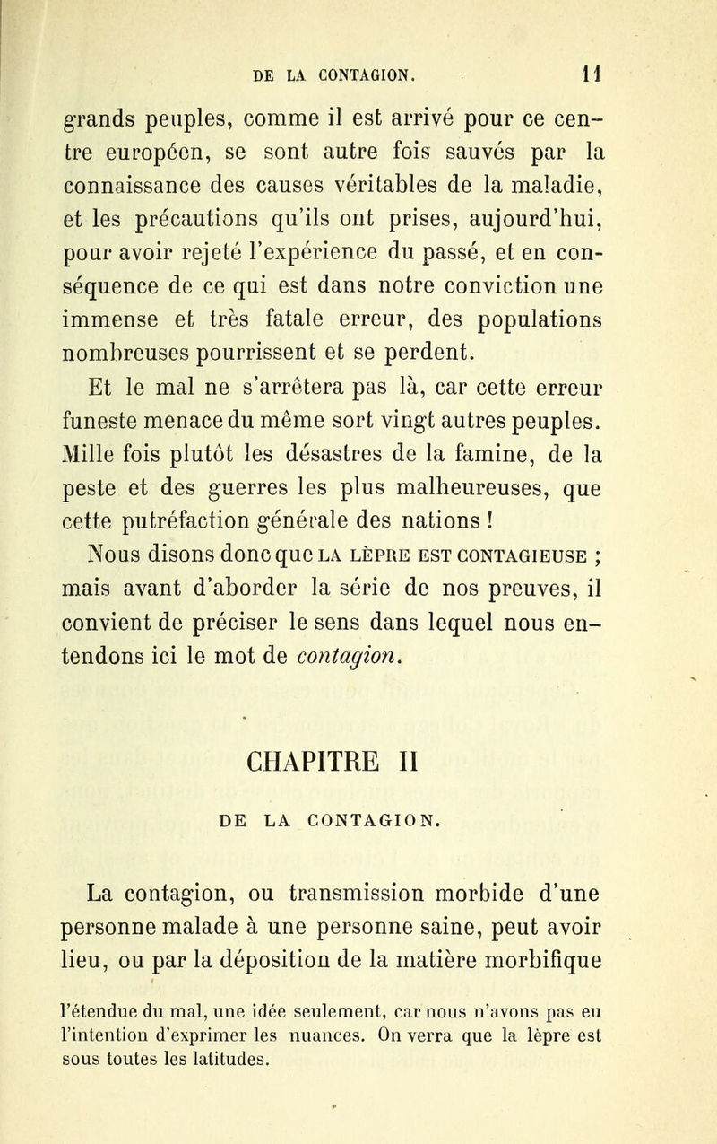 grands peuples, comme il est arrivé pour ce cen- tre européen, se sont autre fois sauvés par la connaissance des causes véritables de la maladie, et les précautions qu'ils ont prises, aujourd'hui, pour avoir rejeté l'expérience du passé, et en con- séquence de ce qui est dans notre conviction une immense et très fatale erreur, des populations nombreuses pourrissent et se perdent. Et le mal ne s'arrêtera pas là, car cette erreur funeste menace du même sort vingt autres peuples. Mille fois plutôt les désastres de la famine, de la peste et des guerres les plus malheureuses, que cette putréfaction générale des nations ! Nous disons donc que la lèpre est contagieuse ; mais avant d'aborder la série de nos preuves, il convient de préciser le sens dans lequel nous en- tendons ici le mot de contagion, CHAPITRE II DE LA CONTAGION. La contagion, ou transmission morbide d'une personne malade à une personne saine, peut avoir lieu, ou par la déposition de la matière morbifique l'étendue du mal, une idée seulement, car nous n'avons pas eu l'intention d'exprimer les nuances. On verra que la lèpre est sous toutes les latitudes.