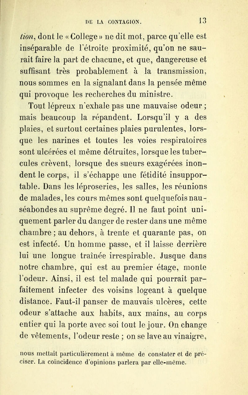 tion^ dont le « Collège » ne dit mot, parce qu'elle est inséparable de l'étroite proximité, qu'on ne sau- rait faire la part de chacune, et que, dangereuse et suffisant très probablement à la transmission, nous sommes en la signalant dans la pensée même qui provoque les recherches du ministre. Tout lépreux n'exhale pas une mauvaise odeur ; mais beaucoup la répandent. Lorsqu'il y a des plaies, et surtout certaines plaies purulentes, lors- que les narines et toutes les voies respiratoires sont ulcérées et même détruites, lorsque les tuber- cules crèvent, lorsque des sueurs exagérées inon- dent le corps, il s'échappe une fétidité insuppor- table. Dans les léproseries, les salles, les réunions de malades, les cours mêmes sont quelquefois nau- séabondes au suprême degré. 11 ne faut point uni- quement parler du danger de rester dans une même chambre ; au dehors, à trente et quarante pas, on est infecté. Un homme passe, et il laisse derrière lui une longue traînée irrespirable. Jusque dans notre chambre, qui est au premier étage, monte l'odeur. Ainsi, il est tel malade qui pourrait par- faitement infecter des voisins logeant à quelque distance. Faut-il panser de mauvais ulcères, cette odeur s'attache aux habits, aux mains, au corps entier qui la porte avec soi tout le jour. On change de vêtements, l'odeur reste ; on se lave au vinaigre^ nous mettait particulièrement à même de constater et de pi'é- ciser. La coïncidence d'opinions parlera par elle-même.