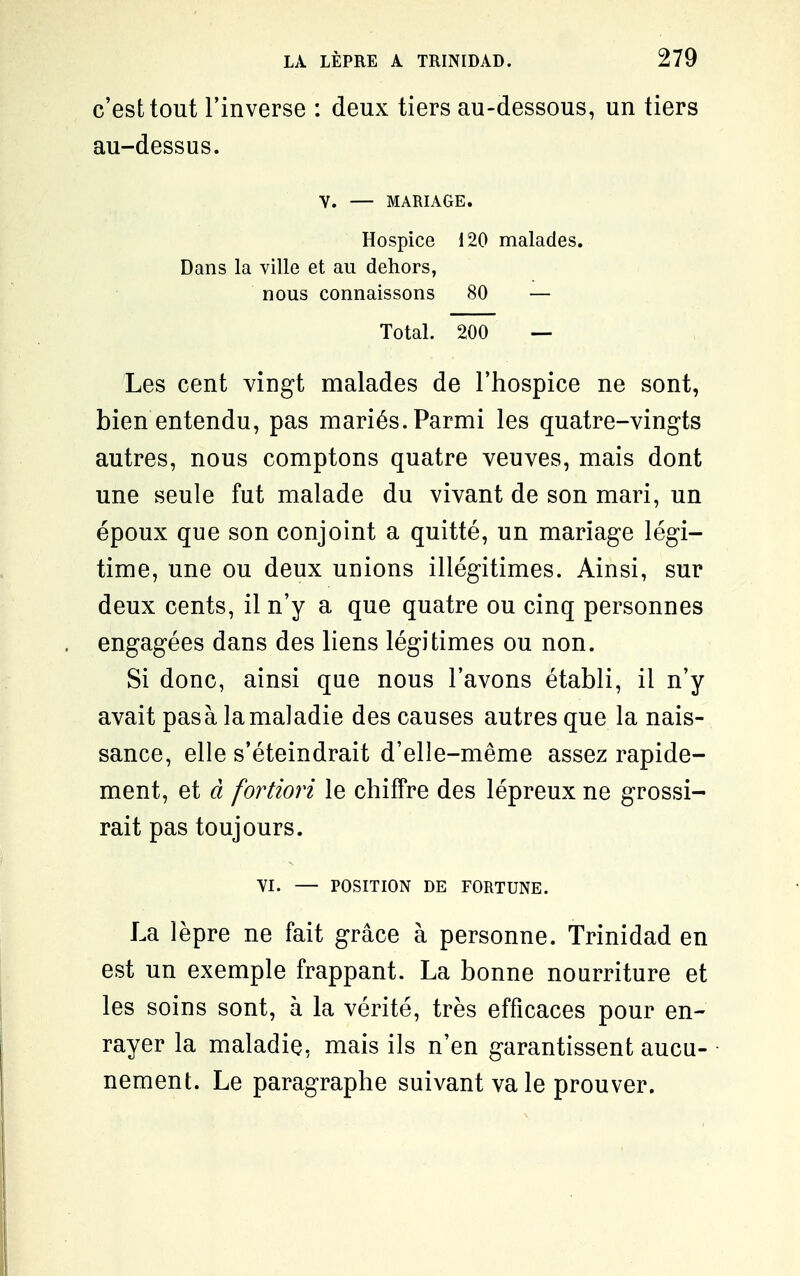 c'est tout l'inverse : deux tiers au-dessous, un tiers au-dessus. Y. — MARIAGE. Hospice 120 malades. Dans la ville et au dehors, nous connaissons 80 — Total. 200 — Les cent vingt malades de l'hospice ne sont, bien entendu, pas mariés. Parmi les quatre-vingts autres, nous comptons quatre veuves, mais dont une seule fut malade du vivant de son mari, un époux que son conjoint a quitté, un mariage légi- time, une ou deux unions illégitimes. Ainsi, sur deux cents, il n'y a que quatre ou cinq personnes engagées dans des liens légitimes ou non. Si donc, ainsi que nous l'avons établi, il n'y avait pasà la maladie des causes autres que la nais- sance, elle s'éteindrait d'elle-même assez rapide- ment, et d fortiori le chiffre des lépreux ne grossi- rait pas toujours. YI. — POSITION DE FORTUNE. La lèpre ne fait grâce à personne. Trinidad en est un exemple frappant. La bonne nourriture et les soins sont, à la vérité, très efficaces pour en- rayer la maladie, mais ils n'en garantissent aucu- • nement. Le paragraphe suivant va le prouver.