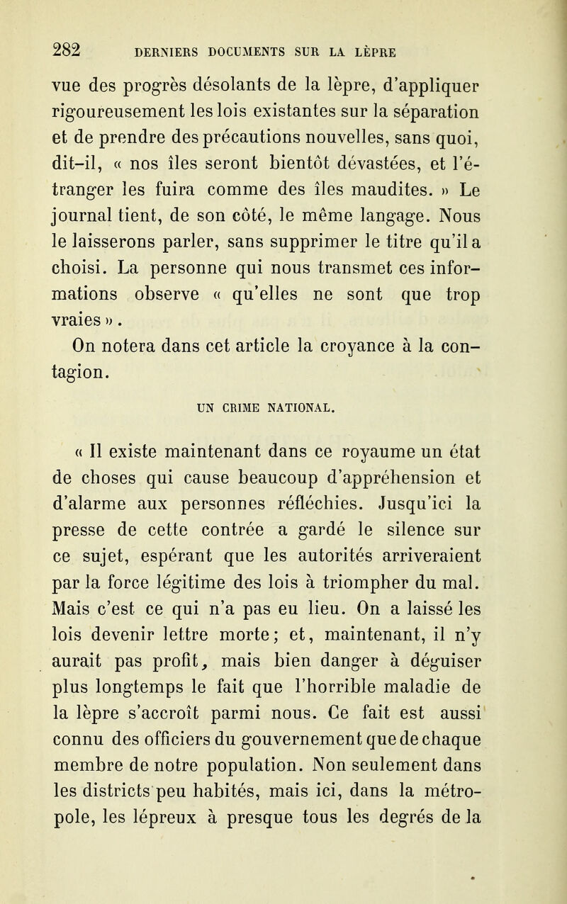 vue des progrès désolants de la lèpre, d'appliquer rigoureusement les lois existantes sur la séparation et de prendre des précautions nouvelles, sans quoi, dit-il, « nos îles seront bientôt dévastées, et l'é- tranger les fuira comme des îles maudites. » Le journal tient, de son côté, le même langage. Nous le laisserons parler, sans supprimer le titre qu'il a choisi. La personne qui nous transmet ces infor- mations observe « qu'elles ne sont que trop vraies ». On notera dans cet article la croyance à la con- tagion. UN CRIME NATIONAL. « Il existe maintenant dans ce royaume un état de choses qui cause beaucoup d'appréhension et d'alarme aux personnes réfléchies. Jusqu'ici la presse de cette contrée a gardé le silence sur ce sujet, espérant que les autorités arriveraient par la force légitime des lois à triompher du mal. Mais c'est ce qui n'a pas eu lieu. On a laissé les lois devenir lettre morte; et, maintenant, il n'y aurait pas profit, mais bien danger à déguiser plus longtemps le fait que l'horrible maladie de la lèpre s'accroît parmi nous. Ce fait est aussi connu des officiers du gouvernement que de chaque membre de notre population. Non seulement dans les districts peu habités, mais ici, dans la métro- pole, les lépreux à presque tous les degrés de la