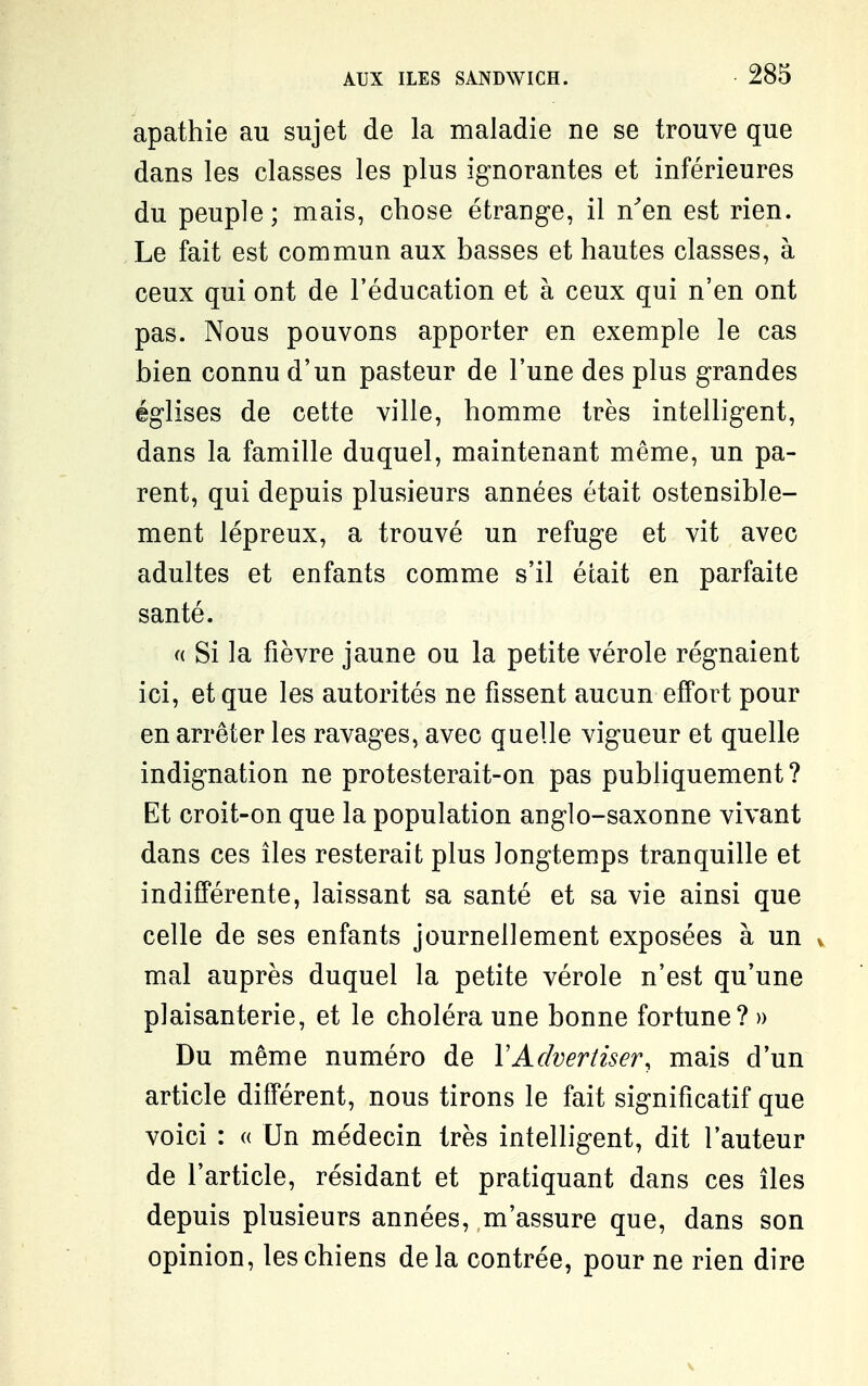 apathie au sujet de la maladie ne se trouve que dans les classes les plus ignorantes et inférieures du peuple; mais, chose étrange, il n^en est rien. Le fait est commun aux basses et hautes classes, à ceux qui ont de l'éducation et à ceux qui n'en ont pas. Nous pouvons apporter en exemple le cas bien connu d'un pasteur de l'une des plus grandes églises de cette ville, homme très intelligent, dans la famille duquel, maintenant même, un pa- rent, qui depuis plusieurs années était ostensible- ment lépreux, a trouvé un refuge et vit avec adultes et enfants comme s'il était en parfaite santé. (( Si la fièvre jaune ou la petite vérole régnaient ici, et que les autorités ne fissent aucun effort pour en arrêter les ravages, avec quelle vigueur et quelle indignation ne protesterait-on pas publiquement? Et croit-on que la population anglo-saxonne vivant dans ces îles resterait plus longtemps tranquille et indifférente, laissant sa santé et sa vie ainsi que celle de ses enfants journellement exposées à un v mal auprès duquel la petite vérole n'est qu'une plaisanterie, et le choléra une bonne fortune? » Du même numéro de VAdvertiser, mais d'un article différent, nous tirons le fait significatif que voici : « Un médecin très intelligent, dit l'auteur de l'article, résidant et pratiquant dans ces îles depuis plusieurs années, m'assure que, dans son opinion, les chiens delà contrée, pour ne rien dire