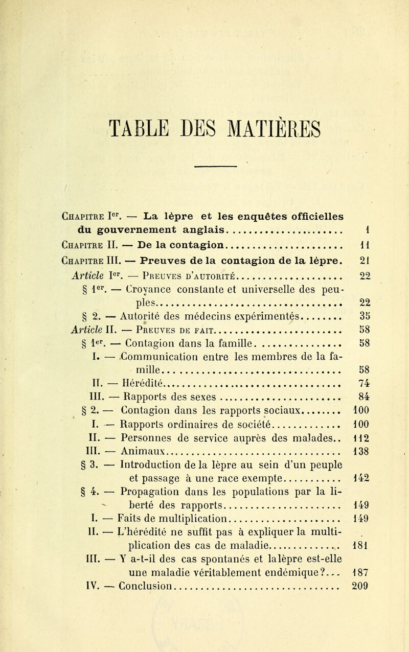 TABLE DES MATIÈRES / Chapitre P. — La lèpre et les enquêtes officielles du gouvernement anglais 1 Chapitre II. — De la contagion 11 Chapitre III. — Preuves de la contagion de la lèpre. 21 Article l^^. — Preuves d'autorité 22 § jer^ — Croyance constante et universelle des peu- ples 22 § 2. — Autorité des médecins expérimentés 35 Article II. — Preuves de fait 58 § 1er. — Contagion dans la famille 58 I. — Communication entre les membres de la fa- mille 58 II. — Hérédité 74 III. — Rapports des sexes 84 § 2. — Contagion dans les rapports sociaux 100 I. — Rapports ordinaires de société 100 II. — Personnes de service auprès des malades.. 112 III. — Animaux 138 § 3. — Introduction de la lèpre au sein d'un peuple et passage à une race exempte 142 § 4. — Propagation dans les populations par la li- berté des rapports 149 I. — Faits de multiplication 149 II. — ^^'hérédité ne suffît pas à expliquer la multi- plication des cas de maladie 181 III. — Y a-t-il des cas spontanés et lalèpre est-elle une maladie véritablement endémique?.,. 187 IV. — Conclusion 209