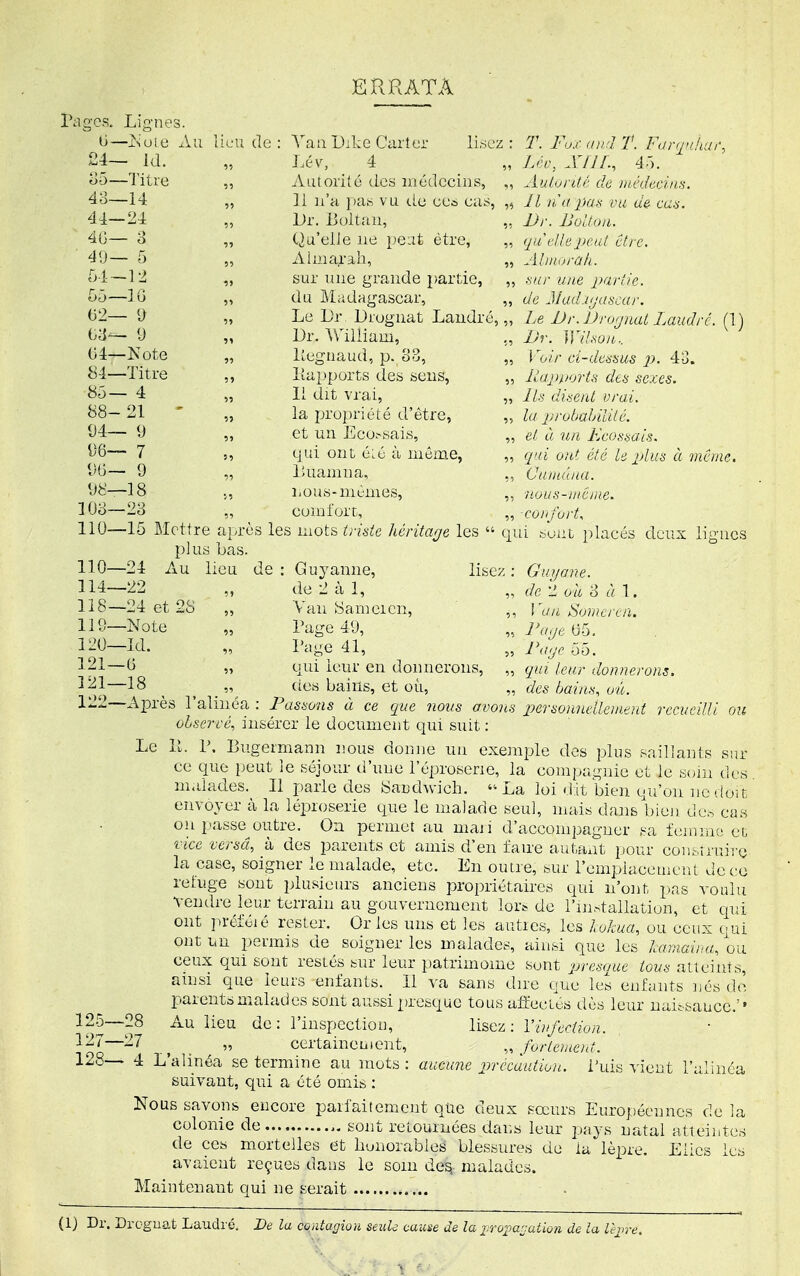 ERRATA Pages. Lignes. (i—jS'ule Au lieu de: A'an l)jke Carter lisez: T. Fox un J T. FiJr<ri'uii\ 24— Id. „ Lév, 4 _ „ Lrc, MIL, ^iô. ^5—Titre „ Autorité des médecins, Aulonté de nu-decin.'i. 48—14 „ 11 n'a pas vu tic eec cas^, „ Il liu pa.s vu de cu.^. 44—24 „ Dr. Boltan, „ JJr. Uoltou. 4G— o „ Qu'elle ne peat être, „ qiieikpeul être. 41)— 5 „ Ahnai-ab, „ Alntorak. r>l-—12 „ sur une grande partie, „ ^;ur une parik. [>ô—IG „ du Madagascar, de Jlad.Kjascar. y „ Le Lîr Droguât Laudré, „ Le JJr. iJrojnat Laudrc. (1) Ga— 9 „ Dr. Vniliam, ,, Dr. ]]lhon.. G4—Note „ Pegnaud, p. 33, „ Voir d-de^ims p. 84—Titre ,, Papports des sens, „ lùjpporh des sexes. ^5—4 „ Il dit vrai, „ lis disent vrai. 88-21 ' „ la propriété d'être, la protiahililé. 94— 9 „ et un Eco.-sais, „ et à un Ecossais. ^'6— 7 „ qui ont é:é à même, „ qui ont été le pAus à même. 9 l>uamna, (Juiuâna. 98—18 ,, nous-mcmes, „ itous-inciue. lOo—23 „ comfort, „ confort, 110—15 Mettre après les VAOt^ triste liéritarje les  qui bout placés deux lignes plus bas. 110—24 Au lieu de : Guyamie, lisez : Guyane. 114—22 „ de 2 à 1, de'l oit à \. 118— 24 et 28 „ Van 8ameicn, ,, Wm Souicrcn. 119— Note „ Page 49, ,. 05. 120— Id. „ Page 41, „ i'^-^r 55. 121— G „ qui leur en donnerons, „ qui leur donnerons. 3 21—18 ^ ^ des bains, et où, des bains, on. 122— Après l'alinéa : Passons à ce que nous avons p>eTsonne.lleuient recueilli cm observé., insérer le document qui suit : Le P. P. Bugermann nous donne un exemple des plus saillants sur ce que peut le séjour d'une l'éproserie, la compagnie et le K<nn des malades. Il parle des 8and\vich. La loi dit bien qu'on ne doir, envoyer à la léproserie que le malade seul, mais dans bieji de.-, cas on passe^outre. On permet au maii d'accompagner sa femmo cL vice versa, à des parents et amis d'en faire autant pour coii.srruire la case, soigner le malade, etc. En outre, bur l'emplacement de ce reluge sont plusieurs anciens propriétaires qui n'ont pas voulu vendre leur terrain au gouvernement lor> de l'ur^allation, et qui ont préféié rester. Or les uns et les autres, les lokua, ou ceux (jui ont un permis de soigner les malades, ainsi que les hirnaina, ou ceux qui sont restés sur leur patrimoine sont presoue tous atteints, amsi que leurs enfants. 11 va sans dire que les enfants nés de parent»œalades sont aussi presque tous affectés dès leur uaitsauce.' • 125—28 Au lieu de: l'inspection, lisez: Vvifeciion. 127— 27 ^ „ certainement, fortonod. 128— 4 L'alinéa se termine au mots : aucune ijrccàution. Puis vient l'alinéa suivant, qui a été omis : Nous savons encore parfaitement que deux sœurs Européennes de la colonie de sont retournées dans leur pays natal atteiiites de ce« mortelles et honorables blessures de la lèpre. Elles les avaient reçues dans le soin de^ malades. Maintenant qui ne serait