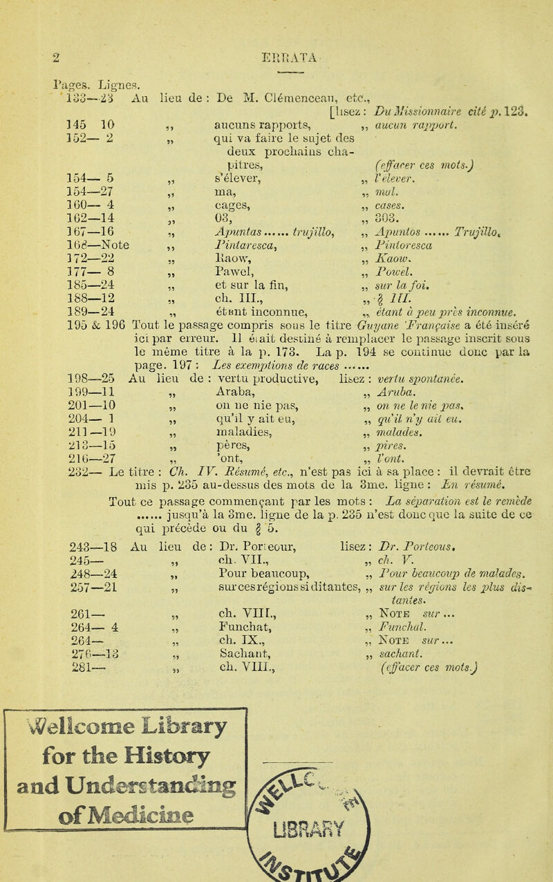 Pciges. Lignes. 133—Au lieu de ; 145 10 152— 2 De M. Clémencean, etc., [lisez: Du Missionnaire cité jJ-123, aucuns rapports, ,, aucun ra2^port. qui va faire le sujet des deux prochains cha- pitres, (effarer ces mots-) 154— 5 , s'élever, „ relever. 154—27 , ma. „ mal. 160— 4 , cages, „ cases. 1G2—14 03, „ 803. 167—16 , Ajnmtas trujillo, 168—Note , Fintaresca, „ Fintoresca 172—22 , lîaow. „ Kaow. 177— 8 , Pavi^el, „ Powel. 185—24 , et sur la fin, „ sur la foi. 188—12 ch. III., § IIL 189—24 , étbnt inconnue, „. étant à peu pris inconnue. 195 & 196 Tout le passage compris sous le titre Guyane 'Française a été inséré ici par erreur. Il éiait destiné à remplacer le passage inscrit sous Ig même titre à la p. 173. La p. 194 se couiinuc donc par la page. 197 198— 25 Au iieu de 199— 11 201—10 204— 1 211—19 213-15 „ 216—27 232— Le titre : Ch, Les exemptions de races . vertu productive, lisez : vertu spontanée. Araba, „ Aruba. on ne nie pas, „ on ne le nie pas, qu'il y ait eu, „ qu'il n'y ait eu. maladies, „ malades. pères, „ pires. 'ont, „ Vont. IV. Résumé, etc., n'est pas ici à sa place : il devrait être mis p. 235 au-dessus des mots de la 3me. ligne : En 243—18 245— 248—24 257—21 Tout ce passage commençant par '. jusqu'à la 3rae. ligne de 1 qui précède ou du § 5. Au lieu de: Dr. Porieour, ch. VIL, îs mots : Fa séparation est le reinede \ p. 235 n'est donc que la suite de ce lisez : 261— 264— 4 264— 276—13 281— Pour beaucoup, sur ces régions si ditantes, ch. VIII., Funchat, ch. IX., Sachant, ch. VIIL, Dr. Fort cous, ch. V. Four beaucoup de malades, sur les rcyions les j^^us dis tantes. Note siir... Funchal. Note sur... sachant. (effacer ces mots.) Wellcome Library for the History aad Underî§taîîdiiig ofMédicme U8RÂRY