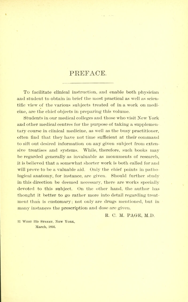 PEEFACE. To facilitate clinical instruction, and enable both physician and student to obtain in brief the most practical as well as scien- tific view of the various subjects treated of in a work on medi- cine, are the chief objects in preparing this volume. Students in our medical colleges and those who visit New York and other medical centres for the purpose of taking a supplemen- tary course in clinical medicine, as well as the busy practitioner, often find that they have not time sufficient at their command to sift out desired information on any given subject from exten- sive treatises and systems. While, therefore, such books may be regarded generally as invaluable as monuments of research, it is believed that a somewhat shorter work is both called for and will prove to be a valuable aid. Only the chief points in patho- logical anatomy, for instance, are given. Should further study in this direction be deemed necessary, there are works specially devoted to this subject. On the other hand, the author has thought it better to go rather more into detail regarding treat- ment than is customary; not only are drugs mentioned, but in many instances the prescription and dose are given. R. C. M. PAGE, M.D. 31 West 33d Street, New Yoek, March, 1892.