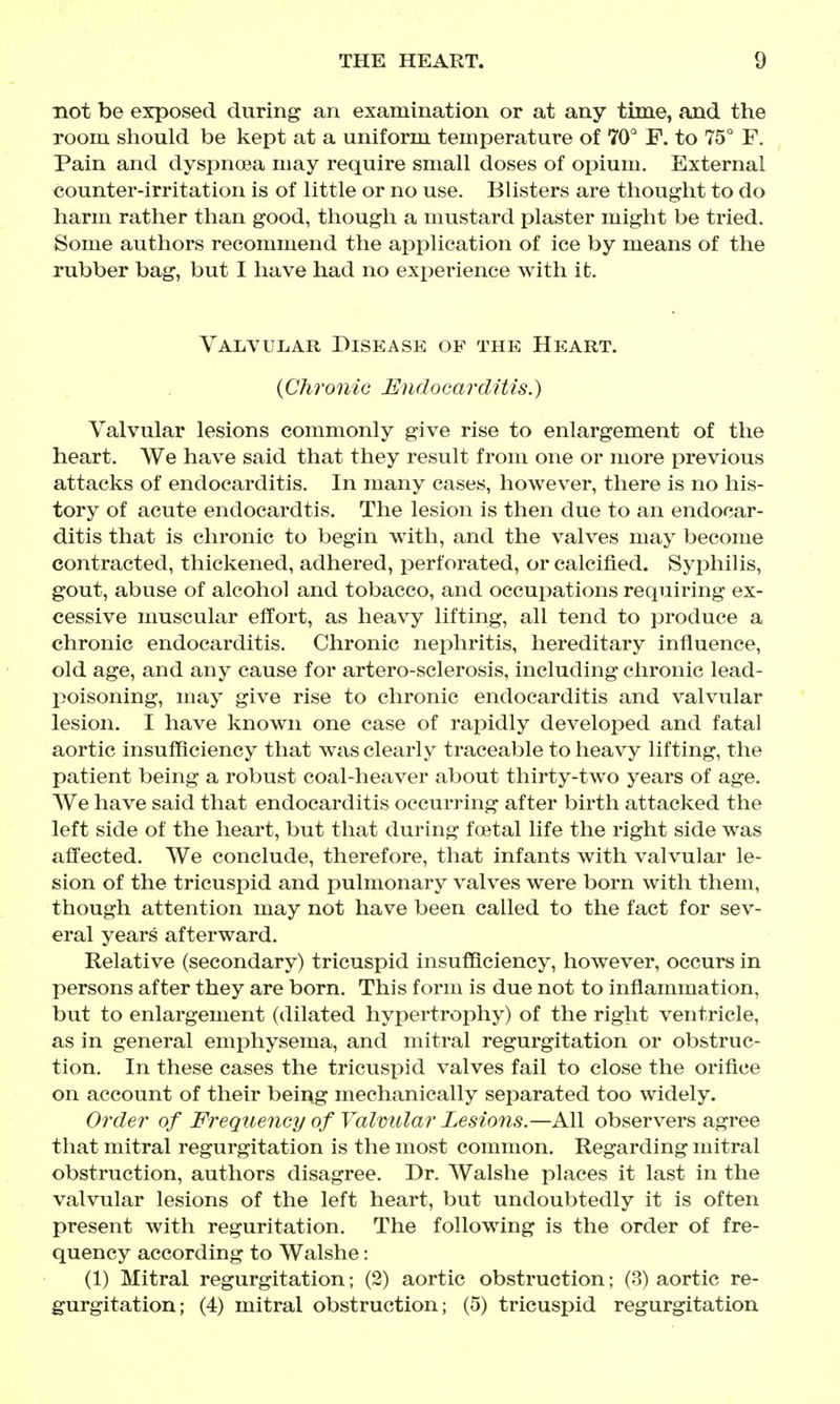 not be exposed during an examination or at any time, and the Toom should be kept at a uniform temperature of 70° F. to 75° F. Pain and dyspnoea may require small doses of opium. External counter-irritation is of little or no use. Blisters are thought to do harm rather than good, though a mustard plaster might be tried. Some authors recommend the application of ice by means of the rubber bag, but I have had no experience with it. Valvular Disease of the Heart. {Chronic Endocarditis.) Valvular lesions commonly give rise to enlargement of the heart. We have said that they result from one or more previous attacks of endocarditis. In many cases, however, there is no his- tory of acute endocardtis. The lesion is then due to an endocar- ditis that is chronic to begin with, and the valves may become contracted, thickened, adhered, jDerforated, or calcified. Syphilis, gout, abuse of alcohol and tobacco, and occupations requiring ex- cessive muscular effort, as heavy lifting, all tend to produce a chronic endocarditis. Chronic nephritis, hereditary influence, old age, and any cause for artero-sclerosis, including chronic lead- poisoning, msij give rise to chronic endocarditis and valvular lesion. I have known one case of rapidly developed and fatal aortic insufficiency that was clearly traceable to heavy lifting, the patient being a robust coal-heaver about thirty-two years of age. We have said that endocarditis occurring after birth attacked the left side of the heart, but that during foetal life the right side was affected. We conclude, therefore, that infants with valvular le- sion of the tricuspid and pulmonary valves were born with them, though attention may not have been called to the fact for sev- eral years afterward. Relative (secondary) tricuspid insufficiency, however, occurs in persons after they are born. This form is due not to inflammation, but to enlargement (dilated hypertrophy) of the right ventricle, as in general emphysema, and mitral regurgitation or obstruc- tion. In these cases the tricuspid valves fail to close the orifice on account of their being mechanically separated too widely. Order of Frequency of Valvular Lesions.—All observers agree that mitral regurgitation is the most common. Regarding mitral obstruction, authors disagree. Dr. Walshe places it last in the valvular lesions of the left heart, but undoubtedly it is often present with reguritation. The following is the order of fre- quency according to Walshe: (1) Mitral regurgitation; (2) aortic obstruction; (3) aortic re- gurgitation; (4) mitral obstruction; (5) tricuspid regurgitation