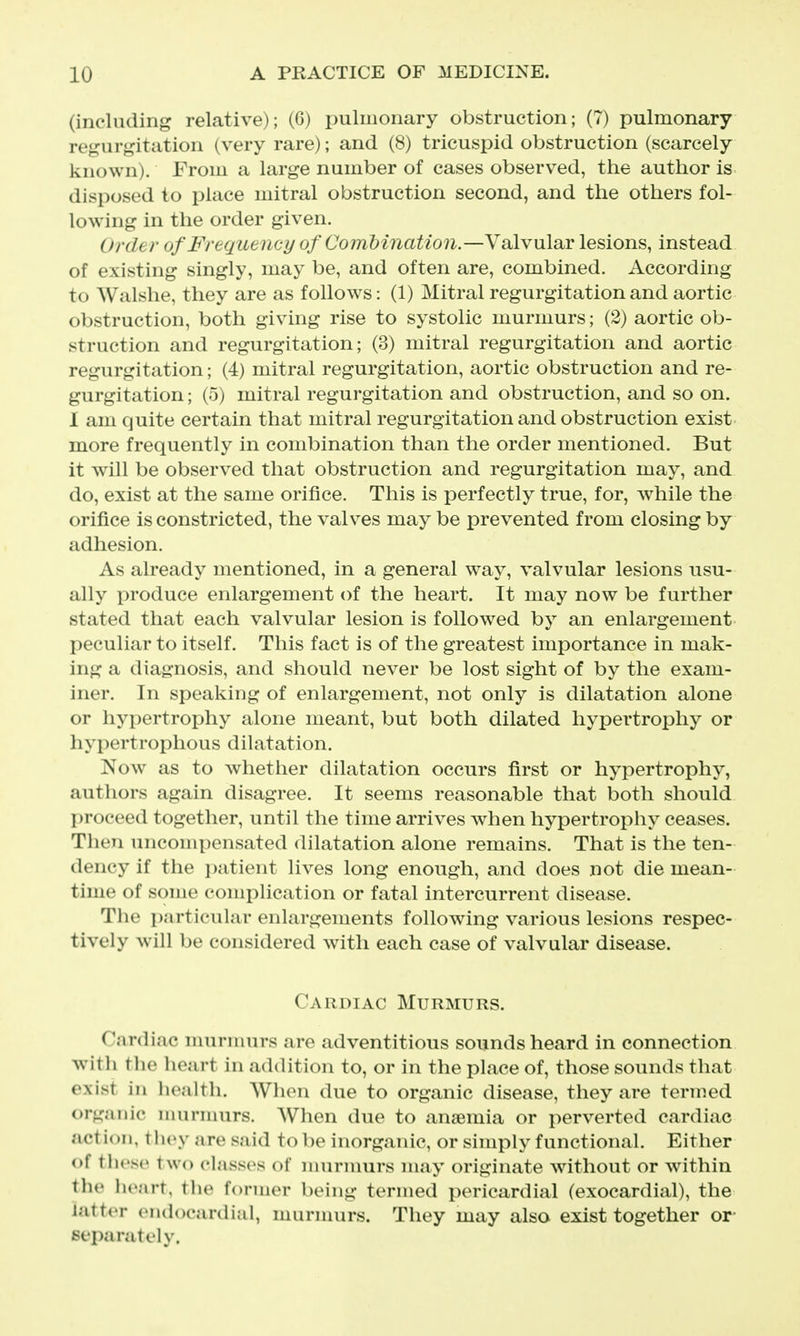 (including relative); (6) i:>ulmonary obstruction; (7) pulmonary regurgitation (very rare); and (8) tricuspid obstruction (scarcely known). From a large number of cases observed, the author is disposed to place mitral obstruction second, and the others fol- lowing in the order given. Order of Frequency of Combination.—Valvular lesions, instead of existing singly, may be, and often are, combined. According to Walshe, they are as follows: (1) Mitral regurgitation and aortic obstruction, both giving rise to systolic murmurs; (2) aortic ob- struction and regurgitation; (3) mitral regurgitation and aortic regurgitation; (4) mitral regurgitation, aortic obstruction and re- gurgitation ; (5) mitral regurgitation and obstruction, and so on. 1 am quite certain that mitral regurgitation and obstruction exist more frequently in combination than the order mentioned. But it will be observed that obstruction and regurgitation may, and do, exist at the same orifice. This is perfectly true, for, while the orifice is constricted, the valves may be prevented from closing by adhesion. As already mentioned, in a general way, valvular lesions usu- ally produce enlargement of the heart. It may now be further stated that each valvular lesion is followed by an enlargement peculiar to itself. This fact is of the greatest importance in mak- ing a diagnosis, and should never be lost sight of by the exam- iner. In speaking of enlargement, not only is dilatation alone or hypertrophy alone meant, but both dilated hypertrophy or hypertrophous dilatation. Now as to whether dilatation occurs first or hypertrophy, authors again disagree. It seems reasonable that both should proceed together, until the time arrives when hypertrophy ceases. Then uncompensated dilatation alone remains. That is the ten- dency if the i)atient lives long enough, and does not die mean- time of some complication or fatal intercurrent disease. The particular enlargements following various lesions respec- tively will be considered with each case of valvular disease. Cardiac Murmurs. Cardiac murmurs are adventitious sounds heard in connection with the heart in addition to, or in the place of, those sounds that exist in health. When due to organic disease, they are termed organic nuirmurs. When due to anaemia or perverted cardiac action, tlioy are said to be inorganic, or simply functional. Either of tlicso two classes of murnmrs may originate without or within the heart, the former being termed pericardial (exocardial), the latter endocardial, murmurs. They may also exist together or- separately.