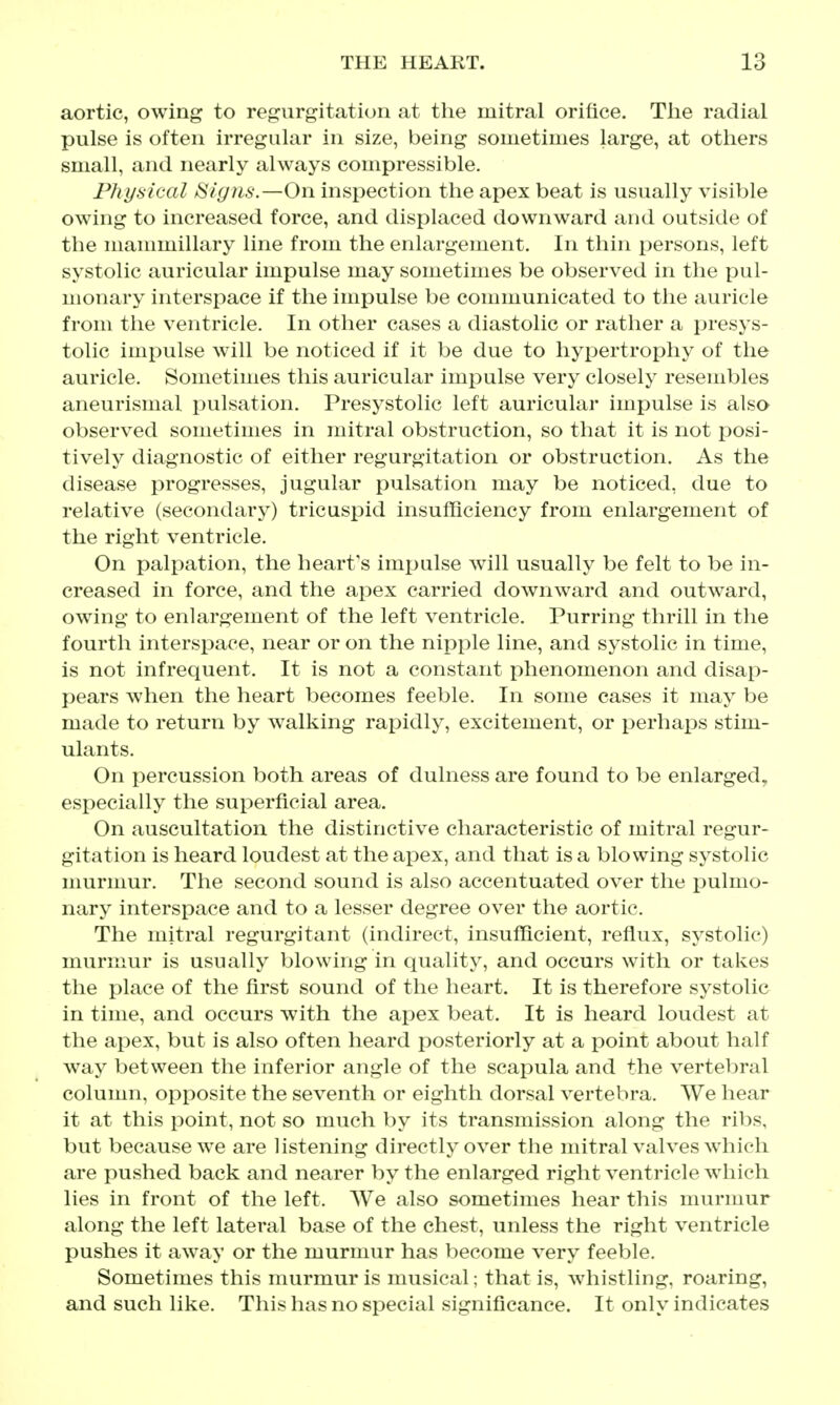 aortic, owing to regurgitation at the mitral orifice. Tlie radial pulse is often irregular in size, being sometimes large, at others small, and nearly always compressible. Physical tSlgns.—On inspection the apex beat is usually visible owing to increased force, and displaced downward and outside of the mannuillary line from the enlargement. In thin persons, left systolic auricular impulse may sometimes be observed in the pul- monary interspace if the impulse be communicated to the auricle from the ventricle. In other cases a diastolic or rather a presys- tolic impulse will be noticed if it be due to hypertrophy of the auricle. Sometimes this auricular impulse very closely resembles aneurismal pulsation. Presystolic left auricular impulse is also observed sometimes in mitral obstruction, so that it is not posi- tively diagnostic of either regurgitation or obstruction. As the disease progresses, jugular pulsation may be noticed, due to relative (secondary) tricuspid insufficiency from enlargement of the right ventricle. On palpation, the heart's impulse will usually be felt to be in- creased in force, and the apex carried downward and outward, owing to enlargement of the left ventricle. Purring thrill in the fourth interspace, near or on the nipple line, and systolic in time, is not infrequent. It is not a constant phenomenon and disap- pears when the heart becomes feeble. In some cases it may be made to return by walking rapidly, excitement, or perhaps stim- ulants. On percussion both areas of dulness are found to be enlarged, especially the superficial area. On auscultation the distinctive characteristic of mitral regur- gitation is heard loudest at the apex, and that is a blowing systolic murmur. The second sound is also accentuated over the i:)ulmo- nary interspace and to a lesser degree over the aortic. The mitral regurgitant (indirect, insufficient, reflux, systolic) murmur is usually blowing in quality, and occurs with or takes the place of the first sound of the heart. It is therefore systolic in time, and occurs with the apex beat. It is heard loudest at the apex, but is also often heard posteriorly at a point about half way between the inferior angle of the scapula and the vertebral column, opposite the seventh or eighth dorsal vertebra. We hear it at this point, not so much by its transmission along the ribs, but because we are listening directly over the mitral valves which are pushed back and nearer by the enlarged right ventricle which lies in front of the left. We also sometimes hear this murmur along the left lateral base of the chest, unless the right ventricle pushes it away or the murmur has become very feeble. Sometimes this murmur is musical; that is, wdiistling, roaring, and such like. This has no special significance. It only indicates