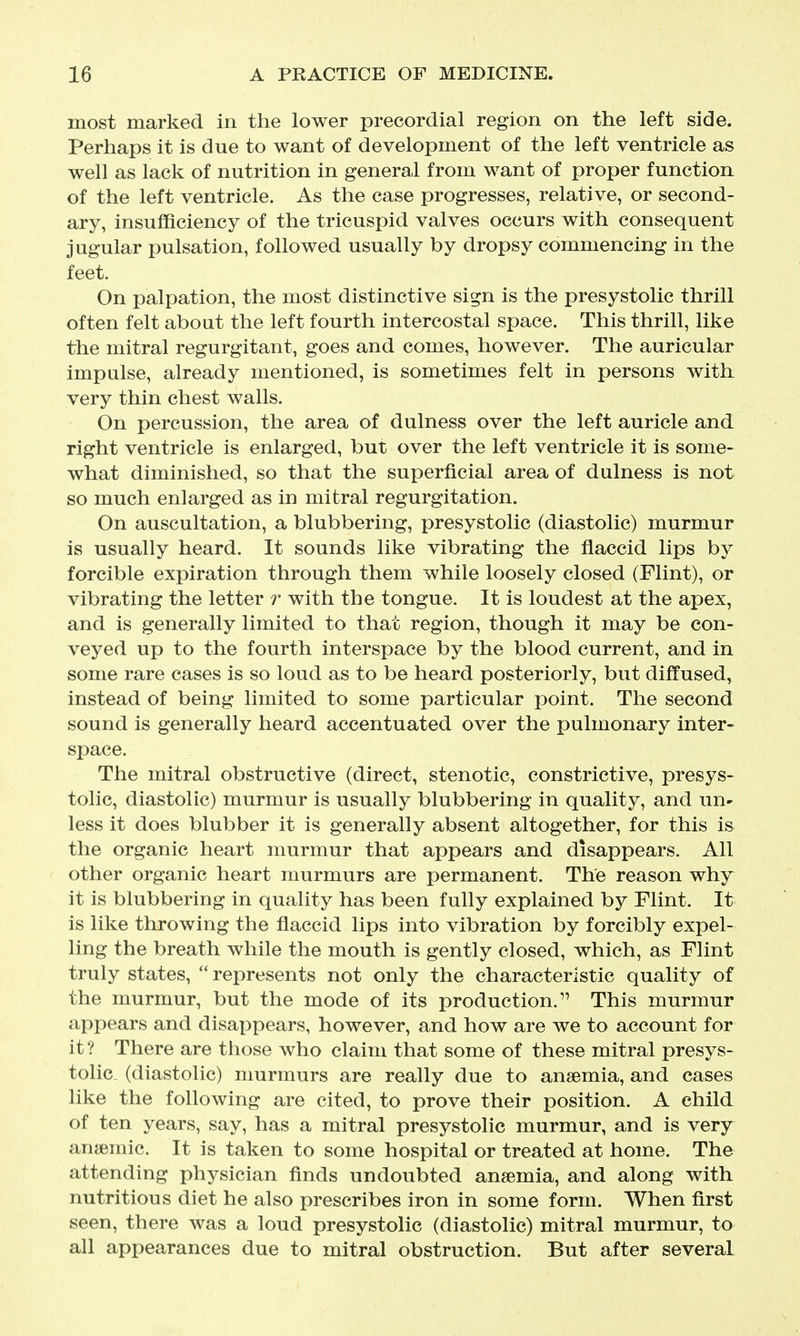 most marked in the lower precordial region on the left side. Perhaps it is due to want of development of the left ventricle as well as lack of nutrition in general from want of proper function of the left ventricle. As the case progresses, relative, or second- ary, insufficiency of the tricuspid valves occurs with consequent jugular pulsation, followed usually by dropsy commencing in the feet. On palpation, the most distinctive sign is the presystolic thrill often felt about the left fourth intercostal space. This thrill, like the mitral regurgitant, goes and comes, however. The auricular impulse, already mentioned, is sometimes felt in persons with very thin chest walls. On percussion, the area of dulness over the left auricle and right ventricle is enlarged, but over the left ventricle it is some- what diminished, so that the superficial area of dulness is not so much enlarged as in mitral regurgitation. On auscultation, a blubbering, presystolic (diastolic) murmur is usually heard. It sounds like vibrating the flaccid lips by forcible expiration through them while loosely closed (Flint), or vibrating the letter r with the tongue. It is loudest at the apex, and is generally limited to that region, though it may be con- veyed up to the fourth interspace by the blood current, and in some rare cases is so loud as to be heard posteriorly, but diffused, instead of being limited to some particular point. The second sound is generally heard accentuated over the pulmonary inter- space. The mitral obstructive (direct, stenotic, constrictive, presys- tolic, diastolic) murmur is usually blubbering in quality, and un- less it does blubber it is generally absent altogether, for this is the organic heart murmur that appears and disappears. All other organic heart murmurs are permanent. The reason why it is blubbering in quality has been fully explained by Flint. It is like throwing the flaccid lips into vibration by forcibly expel- ling the breath while the mouth is gently closed, which, as Flint truly states,  represents not only the characteristic quality of the murmur, but the mode of its production. This murmur appears and disappears, however, and how are we to account for it? There are those who claim that some of these mitral presys- tolic, (diastolic) murmurs are really due to anaemia, and cases like the following are cited, to prove their position. A child of ten years, say, has a mitral presystolic murmur, and is very anaemic. It is taken to some hospital or treated at home. The attending physician finds undoubted anaemia, and along with nutritious diet he also prescribes iron in some form. When first seen, there was a loud presystolic (diastolic) mitral murmur, to all appearances due to mitral obstruction. But after several