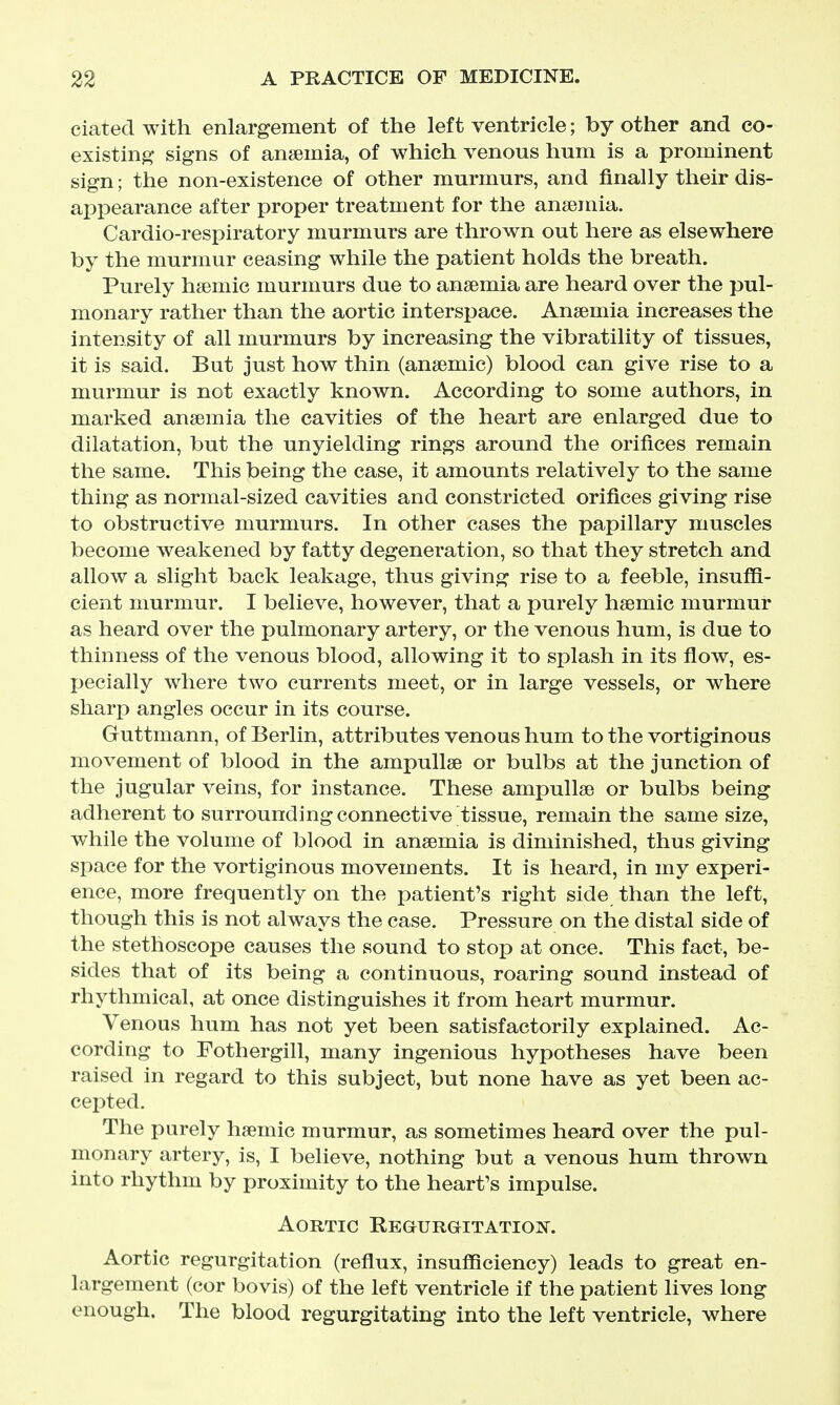 ciatecl with enlargement of the left ventricle; by other and co- existing signs of anemia, of which venous hum is a prominent sign; the non-existence of other murmurs, and finally their dis- appearance after proper treatment for the anaemia. Cardio-respiratory murmurs are thrown out here as elsewhere by the murmur ceasing while the patient holds the breath. Purely hsemic murmurs due to anaemia are heard over the pul- monary rather than the aortic interspace. Anaemia increases the intensity of all murmurs by increasing the vibratility of tissues, it is said. But just how thin (anaemic) blood can give rise to a murmur is not exactly known. According to some authors, in marked anaemia the cavities of the heart are enlarged due to dilatation, but the unyielding rings around the orifices remain the same. This being the case, it amounts relatively to the same thing as normal-sized cavities and constricted orifices giving rise to obstructive murmurs. In other cases the papillary muscles become weakened by fatty degeneration, so that they stretch and allow a slight back leakage, thus giving rise to a feeble, insuffi- cient murmur. I believe, however, that a purely haemic murmur as heard over the pulmonary artery, or the venous hum, is due to thinness of the venous blood, allowing it to splash in its flow, es- jjecially where two currents meet, or in large vessels, or where sharp angles occur in its course. Guttmann, of Berlin, attributes venous hum to the vortiginous movement of blood in the ampullae or bulbs at the junction of the jugular veins, for instance. These ampullae or bulbs being adherent to surrounding connective tissue, remain the same size, while the volume of blood in anaemia is diminished, thus giving space for the vortiginous movements. It is heard, in my experi- ence, more frequently on the patient's right side than the left, though this is not always the case. Pressure on the distal side of the stethoscope causes the sound to stop at once. This fact, be- sides that of its being a continuous, roaring sound instead of rhythmical, at once distinguishes it from heart murmur. Venous hum has not yet been satisfactorily explained. Ac- cording to Fothergill, many ingenious hypotheses have been raised in regard to this subject, but none have as yet been ac- cepted. The purely haemic murmur, as sometimes heard over the pul- monary artery, is, I believe, nothing but a venous hum thrown into rhythm by proximity to the heart's impulse. Aortic Regurgitation. Aortic regurgitation (reflux, insufficiency) leads to great en- largement (cor bovis) of the left ventricle if the patient lives long enough. The blood regurgitating into the left ventricle, where